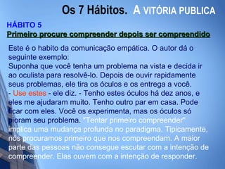 Os 7 Hábitos.  A   VITÓRIA PUBLICA HÁBITO 5 Primeiro procure compreender depois ser compreendido   Este é o habito da comunicação empática. O autor dá o seguinte exemplo:  Suponha que você tenha um problema na vista e decida ir ao oculista para resolvê-lo. Depois de ouvir rapidamente seus problemas, ele tira os óculos e os entrega a você. -  Use estes  - ele diz. - Tenho estes óculos há dez anos, e eles me ajudaram muito. Tenho outro par em casa. Pode ficar com eles. Você os experimenta, mas os óculos só pioram seu problema.  "Tentar primeiro compreender" implica uma mudança profunda no paradigma. Tipicamente, nós procuramos primeiro que nos compreendam. A maior parte das pessoas não consegue escutar com a intenção de compreender. Elas ouvem com a intenção de responder.  