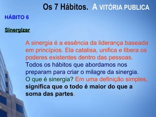 Os 7 Hábitos.  A   VITÓRIA PUBLICA HÁBITO 6 Sinergizar   A sinergia é a essência da liderança baseada em princípios. Ela catalisa, unifica e libera os poderes existentes dentro das pessoas.  Todos os hábitos que abordamos nos preparam para criar o milagre da sinergia. O que é sinergia?  Em uma definição simples,  significa que o todo é maior do que a soma das partes .  