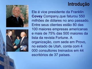 Introdução  Ele é vice presidente da Franklin  Covey  Company,que faturou 550 milhões de dólares no ano passado. Entre seus clientes estão 80 das 100 maiores empresas americanas e mais de 75% das 500 maiores da lista da revista Fortune. A organização, com sede em Provo, no estado de Utah, conta com 4 000 consultores treinados em 44 escritórios de 37 países.   