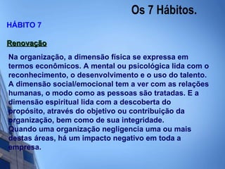 Os 7 Hábitos.  HÁBITO 7 Renovação Na organização, a dimensão física se expressa em termos econômicos. A mental ou psicológica lida com o reconhecimento, o desenvolvimento e o uso do talento. A dimensão social/emocional tem a ver com as relações humanas, o modo como as pessoas são tratadas. E a dimensão espiritual lida com a descoberta do propósito, através do objetivo ou contribuição da organização, bem como de sua integridade. Quando uma organização negligencia uma ou mais destas áreas, há um impacto negativo em toda a empresa.   