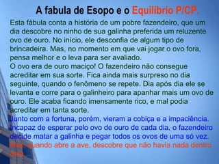 A fabula de Esopo e o  Equilíbrio P/CP.   Esta fábula conta a história de um pobre fazendeiro, que um dia descobre no ninho de sua galinha preferida um reluzente ovo de ouro. No início, ele desconfia de algum tipo de brincadeira. Mas, no momento em que vai jogar o ovo fora, pensa melhor e o leva para ser avaliado. O ovo era de ouro maciço! O fazendeiro não consegue acreditar em sua sorte. Fica ainda mais surpreso no dia seguinte, quando o fenômeno se repete. Dia após dia ele se levanta e corre para o galinheiro para apanhar mais um ovo de ouro. Ele acaba ficando imensamente rico, e mal podia acreditar em tanta sorte. Junto com a fortuna, porém, vieram a cobiça e a impaciência. Incapaz de esperar pelo ovo de ouro de cada dia, o fazendeiro decide matar a galinha e pegar todos os ovos de uma só vez.   Mas, quando   abre a ave, descobre que não havia nada dentro   dela... 