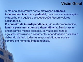 Visão Geral  A maioria da literatura sobre motivação  coloca a independência em um pedestal , como se a comunicação, o trabalho em equipe e a cooperação fossem valores secundários. O conceito de interdependência , tão mal compreendido,  lembra para muita gente a dependência . Sendo assim, encontramos muitas pessoas, às vezes por razões egoístas, destruindo o casamento, abandonando os filhos e deixando de lado todas as responsabilidades sociais, sempre em nome da independência. 