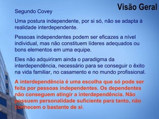 Visão Geral  Segundo Covey Uma postura independente, por si só, não se adapta à realidade interdependente.  Pessoas independentes podem ser eficazes a nível individual, mas não constituem líderes adequados ou bons elementos em uma equipe.  Eles não adquiriram ainda o paradigma da interdependência, necessário para se conseguir o êxito na vida familiar, no casamento e no mundo profissional. A interdependência é uma escolha que só pode ser feita por pessoas independentes. Os dependentes não conseguem atingir a interdependência. Não possuem personalidade suficiente para tanto, não conhecem o bastante de si . 