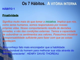 Os 7 Hábitos.  A   VITÓRIA INTERNA HÁBITO 1 Proatividade Significa muito mais do que tomar a  iniciativa . Implica que nós, como seres humanos, somos responsáveis por nossas próprias vidas. Nosso comportamento resulta de decisões tomadas, e não das condições externas. Temos a capacidade de subordinar os sentimentos aos valores. Possuímos iniciativa e responsabilidade suficiente para fazer com que as coisas aconteçam.   “ Desconheço fato mais encorajador que a habilidade inquestionável do homem para melhorar sua vida através do esforço consciente”. HENRY DAVID THOREAU 