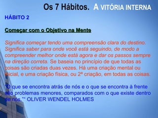 Os 7 Hábitos.  A   VITÓRIA INTERNA HÁBITO 2 Começar com o Objetivo na Mente   Significa começar tendo uma compreensão clara do destino. Significa saber para onde você está seguindo, de modo a compreender melhor onde está agora e dar os passos sempre na direção correta.   Se baseia no princípio de que todas as coisas são criadas duas vezes. Há uma criação mental ou inicial, e uma criação física, ou 2ª criação, em todas as coisas.  “ O que se encontra atrás de nós e o que se encontra à frente são problemas menores, comparados com o que existe dentro de nós.”“ OLIVER WENDEL HOLMES 