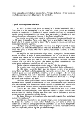 101
início. No jargão administrativo, isso se chama Princípio de Pareto - 80 por cento dos
resultados se originam em 20 por cento das atividades.
O que É Preciso para se Dizer Não
No início, o único lugar para se conseguir o tempo necessário para o
Quadrante II é nos Quadrantes III e IV. Você não pode ignorar as atividades
urgentes e importantes do Quadrante I, mesmo que elas diminuam em tamanho à
medida que se gasta mais tempo na prevenção e preparação, no Quadrante II. Mas
o tempo inicial para o Quadrante II tem de vir dos Quadrantes III e IV.
Você precisa ser proativo para trabalhar no Quadrante II, porque os Quadrantes
I e III fazem imposições. Para poder dizer "sim" a prioridades importantes do
Quadrante II, é preciso aprender a dizer "não" a outras atividades, normalmente
coisas aparentemente urgentes.
Há algum tempo, minha esposa foi convidada para dirigir um comitê de apoio
comunitário. Ela estava tentando realizar uma série de trabalhos importantes, e no
fundo não queria a função. Mas ela se sentiu pressionada a aceitar, e acabou
concordando.
Em seguida ela ligou para uma amiga íntima, e perguntou se ela poderia
auxiliar no comitê. A amiga a ouviu pacientemente, por um bom tempo, e disse:
"Sandra, este parece ser um projeto maravilhoso, algo que realmente vale a pena
realizar. Agradeço muito por você ter me convidado para participar. Sinto-me
honrada. Por uma série de motivos, não poderei participar pessoalmente, mas
gostaria que soubesse o quanto fiquei feliz pelo convite".
Sandra estava pronta para tudo, menos para um "não" tão educado.
Ela se voltou para mim e falou, suspirando: "Eu gostaria de ter agido assim”.
Eu não estou querendo dizer que as pessoas devam evitar projetos
comunitários significativos. Estas coisas são importantes também. Mas você precisa
resolver quais são suas prioridades maiores, e ter a coragem - de um modo
educado, sorridente, mas sem se desculpar - para dizer não às outras coisas. E a
melhor forma de fazer isso é ter um imenso "sim" brilhando dentro de si. O inimigo
do "ótimo" com freqüência é o "bom".
Tenha em mente que você está sempre dizendo "não" a alguma coisa. Se não
é para as coisas urgentes e evidentes de sua vida, provavelmente é para as coisas
mais fundamentais, mais importantes. Mesmo quando o urgente é bom, pode afastá-
lo do que é ótimo, mantê-lo distante de sua contribuição única, se você permitir.
Quando eu era diretor de Relações Universitárias em uma grande
universidade, contratei um redator muito talentoso, criativo e proativo. Um dia, após
alguns meses de trabalho, fui até a sala dele e pedi que se dedicasse a algumas
tarefas urgentes, que exigiam solução rápida.
Ele disse: "Stephen, farei qualquer coisa que você me pedir. Mas gostaria de
explicar minha situação".
Dizendo isso, ele me levou até o quadro-negro, onde havia relacionado mais
de dúzias de projetos nos quais estava trabalhando, bem como o critério de
elaboração e datas de entrega previamente acertadas. Ele era muito disciplinado,
fora por isso que eu o contratara e estava ali pedindo sua ajuda. "Se você quer que
uma coisa seja feita, procure alguém que não tem tempo”.
 