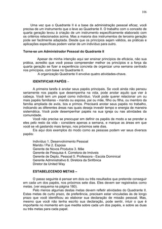 106
Uma vez que o Quadrante II é a base da administração pessoal eficaz, você
precisa de um instrumento que o leve ao Quadrante II. O trabalho com o conceito de
quarta geração levou à criação de um instrumento especificamente elaborado com
os critérios relacionados acima. Mas a maioria dos instrumentos de terceira geração
pode ser facilmente adaptada. Desde que os princípios sejam válidos, as práticas e
aplicações específicas podem variar de um indivíduo para outro.
Torne-se um Administrador Pessoal do Quadrante II
Apesar de minha intenção aqui ser ensinar princípios de eficácia, não sua
prática, acredito que você possa compreender melhor os princípios e a força da
quarta geração se fizer a experiência concreta de organizar uma semana centrado
nos princípios, com base no Quadrante II.
A organização Quadrante II envolve quatro atividades-chave.
IDENTIFICAR PAPÉIS –
A primeira tarefa é anotar seus papéis principais. Se você ainda não pensou
seriamente nos papéis que desempenha na vida, pode anotar aquilo que vier à
cabeça. Você tem um papel como indivíduo. Você pode querer relacionar um ou
mais papéis familiares - marido ou esposa, pai ou mãe, filho ou filha, ou membro da
família ampliada de avós, tios e primos. Precisará anotar seus papéis no trabalho,
indicando as diferentes áreas nas quais deseja investir tempo e energia de maneira
sistemática. Você pode desempenhar papéis na sua igreja ou nas atividades da
comunidade.
Você não precisa se preocupar em definir os papéis de modo a se prender a
eles pelo resto da vida - considere apenas a semana, e marque as áreas em que
você se vê gastando mais tempo, nos próximos sete dias.
Eis aqui dois exemplos do modo como as pessoas podem ver seus diversos
papéis:
Indivíduo 1. Desenvolvimento Pessoal
Marido / Pai 2. Esposa
Gerente de Novos Produtos 3. Mãe
Gerente de Pesquisa 4. Corretora de Imóveis
Gerente de Depto. Pessoal 5. Professora - Escola Dominical
Gerente Administrativo 6. Diretora da Sinfônica
Diretor da United Way
ESTABELECENDO METAS –
O passo seguinte é pensar em dois ou três resultados que pretende conseguir
em cada um dos papéis, nos próximos sete dias. Eles devem ser registrados como
metas. (ver esquema na página 180).
Pelo menos algumas destas metas devem refletir atividades do Quadrante II.
Estas metas de curto prazo, de preferência, precisam estar vinculadas às de longo
prazo que você identificou ao elaborar sua declaração de missão pessoal. Mas,
mesmo que você não tenha escrito sua declaração, pode sentir, intuir o que é
importante no momento em que medita sobre cada um dos papéis, e sobre as duas
ou três metas para cada papel.
 