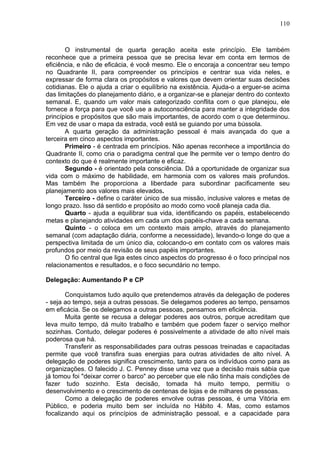 110
O instrumental de quarta geração aceita este princípio. Ele também
reconhece que a primeira pessoa que se precisa levar em conta em termos de
eficiência, e não de eficácia, é você mesmo. Ele o encoraja a concentrar seu tempo
no Quadrante II, para compreender os princípios e centrar sua vida neles, e
expressar de forma clara os propósitos e valores que devem orientar suas decisões
cotidianas. Ele o ajuda a criar o equilíbrio na existência. Ajuda-o a erguer-se acima
das limitações do planejamento diário, e a organizar-se e planejar dentro do contexto
semanal. E, quando um valor mais categorizado conflita com o que planejou, ele
fornece a força para que você use a autoconsciência para manter a integridade dos
princípios e propósitos que são mais importantes, de acordo com o que determinou.
Em vez de usar o mapa da estrada, você está se guiando por uma bússola.
A quarta geração da administração pessoal é mais avançada do que a
terceira em cinco aspectos importantes.
Primeiro - é centrada em princípios. Não apenas reconhece a importância do
Quadrante II, como cria o paradigma central que lhe permite ver o tempo dentro do
contexto do que é realmente importante e eficaz.
Segundo - é orientado pela consciência. Dá a oportunidade de organizar sua
vida com o máximo de habilidade, em harmonia com os valores mais profundos.
Mas também lhe proporciona a liberdade para subordinar pacificamente seu
planejamento aos valores mais elevados.
Terceiro - define o caráter único de sua missão, inclusive valores e metas de
longo prazo. Isso dá sentido e propósito ao modo como você planeja cada dia.
Quarto - ajuda a equilibrar sua vida, identificando os papéis, estabelecendo
metas e planejando atividades em cada um dos papéis-chave a cada semana.
Quinto - o coloca em um contexto mais amplo, através do planejamento
semanal (com adaptação diária, conforme a necessidade), levando-o longe do que a
perspectiva limitada de um único dia, colocando-o em contato com os valores mais
profundos por meio da revisão de seus papéis importantes.
O fio central que liga estes cinco aspectos do progresso é o foco principal nos
relacionamentos e resultados, e o foco secundário no tempo.
Delegação: Aumentando P e CP
Conquistamos tudo aquilo que pretendemos através da delegação de poderes
- seja ao tempo, seja a outras pessoas. Se delegamos poderes ao tempo, pensamos
em eficácia. Se os delegamos a outras pessoas, pensamos em eficiência.
Muita gente se recusa a delegar poderes aos outros, porque acreditam que
leva muito tempo, dá muito trabalho e também que podem fazer o serviço melhor
sozinhas. Contudo, delegar poderes é possivelmente a atividade de alto nível mais
poderosa que há.
Transferir as responsabilidades para outras pessoas treinadas e capacitadas
permite que você transfira suas energias para outras atividades de alto nível. A
delegação de poderes significa crescimento, tanto para os indivíduos como para as
organizações. O falecido J. C. Penney disse uma vez que a decisão mais sábia que
já tomou foi "deixar correr o barco" ao perceber que ele não tinha mais condições de
fazer tudo sozinho. Esta decisão, tomada há muito tempo, permitiu o
desenvolvimento e o crescimento de centenas de lojas e de milhares de pessoas.
Como a delegação de poderes envolve outras pessoas, é uma Vitória em
Público, e poderia muito bem ser incluída no Hábito 4. Mas, como estamos
focalizando aqui os princípios de administração pessoal, e a capacidade para
 