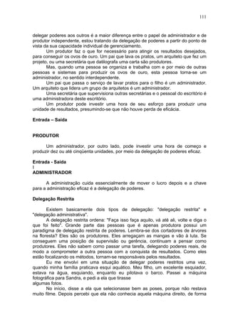 111
delegar poderes aos outros é a maior diferença entre o papel de administrador e de
produtor independente, estou tratando da delegação de poderes a partir do ponto de
vista da sua capacidade individual de gerenciamento.
Um produtor faz o que for necessário para atingir os resultados desejados,
para conseguir os ovos de ouro. Um pai que lava os pratos, um arquiteto que fez um
projeto, ou uma secretária que datilografa uma carta são produtores.
Mas, quando uma pessoa se organiza e trabalha com e por meio de outras
pessoas e sistemas para produzir os ovos de ouro, esta pessoa torna-se um
administrador, no sentido interdependente.
Um pai que passa o serviço de lavar pratos para o filho é um administrador.
Um arquiteto que lidera um grupo de arquitetos é um administrador.
Uma secretária que supervisiona outras secretárias e o pessoal do escritório é
uma administradora deste escritório.
Um produtor pode investir uma hora de seu esforço para produzir uma
unidade de resultados, presumindo-se que não houve perda de eficácia.
Entrada – Saída
PRODUTOR
Um administrador, por outro lado, pode investir uma hora de começo e
produzir dez ou até cinqüenta unidades, por meio da delegação de poderes eficaz.
Entrada - Saída
I
ADMINISTRADOR
A administração cuida essencialmente de mover o lucro depois e a chave
para a administração eficaz é a delegação de poderes.
Delegação Restrita
Existem basicamente dois tipos de delegação: "delegação restrita" e
"delegação administrativa".
A delegação restrita ordena: "Faça isso faça aquilo, vá até ali, volte e diga o
que foi feito". Grande parte das pessoas que é apenas produtora possui um
paradigma de delegação restrita de poderes. Lembra-se dos cortadores de árvores
na floresta? Eles são os produtores. Eles arregaçam as mangas e vão à luta. Se
conseguem uma posição de supervisão ou gerência, continuam a pensar como
produtores. Eles não sabem como passar uma tarefa, delegando poderes reais, de
modo a comprometer a outra pessoa com a conquista de resultados. Como eles
estão focalizando os métodos, tornam-se responsáveis pelos resultados.
Eu me envolvi em uma situação de delegar poderes restritos uma vez,
quando minha família praticava esqui aquático. Meu filho, um excelente esquiador,
estava na água, esquiando, enquanto eu pilotava o barco. Passei a máquina
fotográfica para Sandra, e pedi a ela que tirasse
algumas fotos.
No início, disse a ela que selecionasse bem as poses, porque não restava
muito filme. Depois percebi que ela não conhecia aquela máquina direito, de forma
 