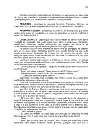113
Aponte os caminhos potencialmente perigosos, e o que não devem fazer, mas
não diga a eles o que fazer. Mantenha a responsabilidade pelos resultados com eles
- para que façam o que for necessário, dentro da orientação dada.
RECURSOS - Identifique os recursos humanos, financeiros, técnicos ou
organizacionais que a pessoa pode utilizar para atingir os resultados desejados.
ACOMPANHAMENTO - Estabeleça os padrões de desempenho que serão
usados para avaliar os resultados, e o momento específico em que os relatórios e
avaliações devem ser feitos.
CONSEQÜÊNCIAS - Especifique o que vai acontecer, de bom ou ruim, como
resultado da avaliação. Isso pode incluir itens como recompensas financeiras,
psicológicas, diferentes tarefas profissionais ou funções no futuro e as
conseqüências naturais ligadas à missão geral de uma organização.
Há alguns anos tive uma experiência interessante de delegação de poderes
com um de meus filhos. Aconteceu durante uma reunião familiar na sala onde
mantínhamos nossa declaração de missão, em um quadro na parede, para
assegurar que nossos planos estivessem em harmonia com nossos valores mais
elevados. Todos estavam presentes.
Montei um quadro-negro grande, e anotamos as nossas metas – as coisas
mais importantes que desejávamos fazer - e as tarefas que derivavam delas. Depois
pedi voluntários para fazer o serviço.
- Quem quer pagar a hipoteca? - perguntei. Percebi que eu era o único com a
mão levantada.
- Quem quer pagar o seguro? Fazer supermercado? Pagar o carro?
- Pelo jeito eu tinha um monopólio de todas as oportunidades.
- Quem quer dar comida para o bebê?
Esta tarefa despertou mais interesse, mas minha esposa era a única com
qualificações adequadas para o serviço.
Conforme percorríamos a lista, ficava evidente que o papai e a mamãe tinham
mais de sessenta horas de trabalho na semana. Com este paradigma na cabeça, as
outras tarefas assumiram uma perspectiva mais adequada.
Meu filho de 7 anos, Stephen, ofereceu-se para tomar conta do gramado.
Antes de dar a tarefa a ele, iniciei um processo de treinamento resumido. Eu queria
que ele tivesse uma idéia clara do que era um gramado bem-cuidado, de modo que
eu o levei até o gramado do vizinho.
- Olhe bem, filho - falei. - Está vendo como o gramado do vizinho está verde e
limpo? É isso que nós queremos: um gramado verde e limpo. Agora venha dar uma
olhada em nosso jardim. Vê a mistura de cores? Está errado. Não está verde. Verde
e limpo é o que queremos. Como você vai deixar a grama verde é problema seu.
Tem liberdade para fazer o que quiser, menos pintar o gramado. Mas eu posso dizer
como faria, se estivesse em seu lugar.
- Como você faria, papai?
- Eu usaria o borrifador. Mas você pode usar um balde ou o esguicho. Não faz
diferença para mim. A única coisa que importa é a grama ficar verde. Certo?
- Certo.
- Bem, agora vamos falar da "limpeza", filho. Limpo quer dizer sem sujeira
espalhada. Sem papéis, barbante, ossos, gravetos, qualquer coisa que suje o
 