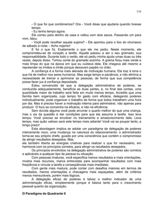 116
- O que foi que combinamos? Ora - Você disse que ajudaria quando tivesse
tempo.
- Eu tenho tempo agora.
Ele correu para dentro da casa e voltou com dois sacos. Passando um para
mim, falou:
- Você pode recolher aquela sujeira? - Ele apontou para o lixo do churrasco
de sábado à noite. - Acho nojento!
E foi o que fiz. Exatamente o que ele me pediu. Neste momento, ele
comprometeu-se de coração a tarefa. Aquele passou a ser o seu gramado, sua
responsabilidade. Durante todo o verão, ele só pediu minha ajuda umas duas ou três
vezes, depois disso. Tomou conta do gramado sozinho. A grama ficou mais verde e
mais limpa do que na época em que eu cuidava dela. Ele chegava até mesmo a
repreender os irmãos e irmãs porque deixavam papéis no chão.
A confiança é a forma mais elevada de motivação humana. Ela traz à tona o
que há de melhor nos seres humanos. Mas exige tempo e paciência, e não elimina a
necessidade de treinar e aprimorar as pessoas, de forma que sua competência
possa fazer jus à confiança depositada.
Estou convencido de que a delegação administrativa de poderes, se
conduzida adequadamente, beneficia as duas partes, e, no final das contas, uma
quantidade maior de trabalho será feita em muito menos tempo. Acredito que uma
família bem organizada, cujo tempo foi gasto com eficácia, delegando poderes
individualmente, pode organizar o trabalho de forma que todos trabalhem uma hora
por dia. Mas é preciso haver a motivação interna para administrar, não apenas para
produzir. O foco se concentra na eficácia, e não na eficiência.
Sem dúvida alguma você pode arrumar o quarto melhor do que uma criança,
mas o xis da questão é dar condições para que ela assuma a tarefa. Isso leva
tempo. Você precisa se envolver no treinamento e amadurecimento dela. Leva
tempo, mas quão valioso será este tempo mais adiante! Você vai se poupar tanto, a
longo prazo!
Esta abordagem implica se adotar um paradigma de delegação de poderes
inteiramente novo, uma mudança na natureza do relacionamento: o administrador
torna-se seu próprio chefe, guiado por uma consciência que contém o compromisso
de atingir resultados desejados. Mas
ela também liberta as energias criativas para realizar o que for necessário, em
harmonia com os princípios corretos, para atingir os resultados desejados.
Os princípios envolvidos na delegação administrativa de poderes são corretos
e aplicáveis a qualquer tipo de pessoa ou situação.
Com pessoas imaturas, você especifica menos resultados e mais orientações,
mostra mais recursos, marca entrevistas para acompanhar resultados com mais
freqüência e vincula a tarefa a conseqüências mais imediatas.
Com gente mais madura, pode contar com desafios maiores em termos de
resultados, menos orientações e checagens mais espaçadas, além de critérios
menos mensuráveis, porém mais lógicos.
A delegação eficaz de poderes é talvez o melhor indicador de uma
administração eficaz, simplesmente porque é básica tanto para o crescimento
pessoal quanto da organização.
O Paradigma do Quadrante II
 