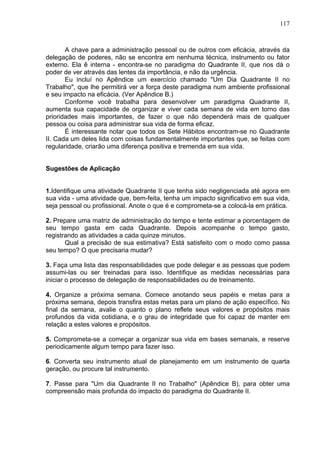 117
A chave para a administração pessoal ou de outros com eficácia, através da
delegação de poderes, não se encontra em nenhuma técnica, instrumento ou fator
externo. Ela ê interna - encontra-se no paradigma do Quadrante II, que nos dá o
poder de ver através das lentes da importância, e não da urgência.
Eu incluí no Apêndice um exercício chamado "Um Dia Quadrante II no
Trabalho", que lhe permitirá ver a força deste paradigma num ambiente profissional
e seu impacto na eficácia. (Ver Apêndice B.)
Conforme você trabalha para desenvolver um paradigma Quadrante II,
aumenta sua capacidade de organizar e viver cada semana de vida em torno das
prioridades mais importantes, de fazer o que não dependerá mais de qualquer
pessoa ou coisa para administrar sua vida de forma eficaz.
É interessante notar que todos os Sete Hábitos encontram-se no Quadrante
II. Cada um deles lida com coisas fundamentalmente importantes que, se feitas com
regularidade, criarão uma diferença positiva e tremenda em sua vida.
Sugestões de Aplicação
1.Identifique uma atividade Quadrante II que tenha sido negligenciada até agora em
sua vida - uma atividade que, bem-feita, tenha um impacto significativo em sua vida,
seja pessoal ou profissional. Anote o que é e comprometa-se a colocá-la em prática.
2. Prepare uma matriz de administração do tempo e tente estimar a porcentagem de
seu tempo gasta em cada Quadrante. Depois acompanhe o tempo gasto,
registrando as atividades a cada quinze minutos.
Qual a precisão de sua estimativa? Está satisfeito com o modo como passa
seu tempo? O que precisaria mudar?
3. Faça uma lista das responsabilidades que pode delegar e as pessoas que podem
assumi-las ou ser treinadas para isso. Identifique as medidas necessárias para
iniciar o processo de delegação de responsabilidades ou de treinamento.
4. Organize a próxima semana. Comece anotando seus papéis e metas para a
próxima semana, depois transfira estas metas para um plano de ação específico. No
final da semana, avalie o quanto o plano reflete seus valores e propósitos mais
profundos da vida cotidiana, e o grau de integridade que foi capaz de manter em
relação a estes valores e propósitos.
5. Comprometa-se a começar a organizar sua vida em bases semanais, e reserve
periodicamente algum tempo para fazer isso.
6. Converta seu instrumento atual de planejamento em um instrumento de quarta
geração, ou procure tal instrumento.
7. Passe para "Um dia Quadrante II no Trabalho" (Apêndice B), para obter uma
compreensão mais profunda do impacto do paradigma do Quadrante II.
 