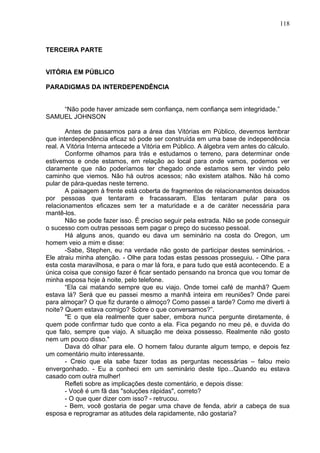 118
TERCEIRA PARTE
VITÓRIA EM PÚBLICO
PARADIGMAS DA INTERDEPENDÊNCIA
“Não pode haver amizade sem confiança, nem confiança sem integridade.”
SAMUEL JOHNSON
Antes de passarmos para a área das Vitórias em Público, devemos lembrar
que interdependência eficaz só pode ser construída em uma base de independência
real. A Vitória Interna antecede a Vitória em Público. A álgebra vem antes do cálculo.
Conforme olhamos para trás e estudamos o terreno, para determinar onde
estivemos e onde estamos, em relação ao local para onde vamos, podemos ver
claramente que não poderíamos ter chegado onde estamos sem ter vindo pelo
caminho que viemos. Não há outros acessos; não existem atalhos. Não há como
pular de pára-quedas neste terreno.
A paisagem à frente está coberta de fragmentos de relacionamentos deixados
por pessoas que tentaram e fracassaram. Elas tentaram pular para os
relacionamentos eficazes sem ter a maturidade e a de caráter necessária para
mantê-los.
Não se pode fazer isso. É preciso seguir pela estrada. Não se pode conseguir
o sucesso com outras pessoas sem pagar o preço do sucesso pessoal.
Há alguns anos, quando eu dava um seminário na costa do Oregon, um
homem veio a mim e disse:
-Sabe, Stephen, eu na verdade não gosto de participar destes seminários. -
Ele atraiu minha atenção. - Olhe para todas estas pessoas prosseguiu. - Olhe para
esta costa maravilhosa, e para o mar lá fora, e para tudo que está acontecendo. E a
única coisa que consigo fazer é ficar sentado pensando na bronca que vou tomar de
minha esposa hoje à noite, pelo telefone.
“Ela cai matando sempre que eu viajo. Onde tomei café de manhã? Quem
estava lá? Será que eu passei mesmo a manhã inteira em reuniões? Onde parei
para almoçar? O que fiz durante o almoço? Como passei a tarde? Como me diverti à
noite? Quem estava comigo? Sobre o que conversamos?”.
"E o que ela realmente quer saber, embora nunca pergunte diretamente, é
quem pode confirmar tudo que conto a ela. Fica pegando no meu pé, e duvida do
que falo, sempre que viajo. A situação me deixa possesso. Realmente não gosto
nem um pouco disso."
Dava dó olhar para ele. O homem falou durante algum tempo, e depois fez
um comentário muito interessante.
- Creio que ela sabe fazer todas as perguntas necessárias – falou meio
envergonhado. - Eu a conheci em um seminário deste tipo...Quando eu estava
casado com outra mulher!
Refleti sobre as implicações deste comentário, e depois disse:
- Você é um fã das "soluções rápidas", correto?
- O que quer dizer com isso? - retrucou.
- Bem, você gostaria de pegar uma chave de fenda, abrir a cabeça de sua
esposa e reprogramar as atitudes dela rapidamente, não gostaria?
 
