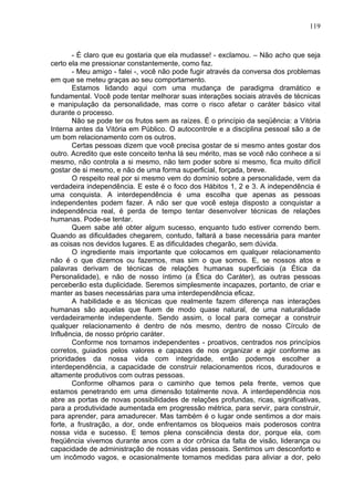 119
- É claro que eu gostaria que ela mudasse! - exclamou. – Não acho que seja
certo ela me pressionar constantemente, como faz.
- Meu amigo - falei -, você não pode fugir através da conversa dos problemas
em que se meteu graças ao seu comportamento.
Estamos lidando aqui com uma mudança de paradigma dramático e
fundamental. Você pode tentar melhorar suas interações sociais através de técnicas
e manipulação da personalidade, mas corre o risco afetar o caráter básico vital
durante o processo.
Não se pode ter os frutos sem as raízes. É o princípio da seqüência: a Vitória
Interna antes da Vitória em Público. O autocontrole e a disciplina pessoal são a de
um bom relacionamento com os outros.
Certas pessoas dizem que você precisa gostar de si mesmo antes gostar dos
outro. Acredito que este conceito tenha lá seu mérito, mas se você não conhece a si
mesmo, não controla a si mesmo, não tem poder sobre si mesmo, fica muito difícil
gostar de si mesmo, e não de uma forma superficial, forçada, breve.
O respeito real por si mesmo vem do domínio sobre a personalidade, vem da
verdadeira independência. E este é o foco dos Hábitos 1, 2 e 3. A independência é
uma conquista. A interdependência é uma escolha que apenas as pessoas
independentes podem fazer. A não ser que você esteja disposto a conquistar a
independência real, é perda de tempo tentar desenvolver técnicas de relações
humanas. Pode-se tentar.
Quem sabe até obter algum sucesso, enquanto tudo estiver correndo bem.
Quando as dificuldades chegarem, contudo, faltará a base necessária para manter
as coisas nos devidos lugares. E as dificuldades chegarão, sem dúvida.
O ingrediente mais importante que colocamos em qualquer relacionamento
não é o que dizemos ou fazemos, mas sim o que somos. E, se nossos atos e
palavras derivam de técnicas de relações humanas superficiais (a Ética da
Personalidade), e não de nosso íntimo (a Ética do Caráter), as outras pessoas
perceberão esta duplicidade. Seremos simplesmente incapazes, portanto, de criar e
manter as bases necessárias para uma interdependência eficaz.
A habilidade e as técnicas que realmente fazem diferença nas interações
humanas são aquelas que fluem de modo quase natural, de uma naturalidade
verdadeiramente independente. Sendo assim, o local para começar a construir
qualquer relacionamento é dentro de nós mesmo, dentro de nosso Círculo de
Influência, de nosso próprio caráter.
Conforme nos tornamos independentes - proativos, centrados nos princípios
corretos, guiados pelos valores e capazes de nos organizar e agir conforme as
prioridades da nossa vida com integridade, então podemos escolher a
interdependência, a capacidade de construir relacionamentos ricos, duradouros e
altamente produtivos com outras pessoas.
Conforme olhamos para o caminho que temos pela frente, vemos que
estamos penetrando em uma dimensão totalmente nova. A interdependência nos
abre as portas de novas possibilidades de relações profundas, ricas, significativas,
para a produtividade aumentada em progressão métrica, para servir, para construir,
para aprender, para amadurecer. Mas também é o lugar onde sentimos a dor mais
forte, a frustração, a dor, onde enfrentamos os bloqueios mais poderosos contra
nossa vida e sucesso. E temos plena consciência desta dor, porque ela, com
freqüência vivemos durante anos com a dor crônica da falta de visão, liderança ou
capacidade de administração de nossas vidas pessoais. Sentimos um desconforto e
um incômodo vagos, e ocasionalmente tomamos medidas para aliviar a dor, pelo
 