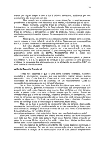 120
menos por algum tempo. Como a dor é crônica, entretanto, acabamos por nos
acostumar a ela, a conviver com ela.
Mas, quando temos problemas em nossas interações com outras pessoas,
percebemos a dor aguda - com freqüência ela é intensa, e queremos que ela se vá.
Neste momento, tentamos tratar os sintomas com receitas e técnicas
fulminantes - os band-aids da Ética da Personalidade. Não percebemos que a dor
aguda é um desdobramento do problema crônico, mais profundo. E até pararmos de
tratar os sintomas e começarmos a tratar do problema, nossos esforços darão
resultados contraproducentes apenas. Só conseguiremos obscurecer ainda mais a
dor crônica.
Neste ponto, ao pensarmos nos relacionamentos eficazes com os outros,
vamos retornar a nossa definição inicial de eficácia. Dissemos que era o equilíbrio
P/CP, o conceito fundamental na história da galinha dos ovos de ouro.
Em uma situação interdependente, os ovos de ouro são a eficácia,
sinergia maravilhosa, os resultados gerados por uma comunicação a e uma
interação positiva com outras pessoas. E, para conseguirmos ovos regularmente,
precisamos tomar conta da galinha. Necessitamos criar e cuidar dos
relacionamentos que tornam realidade estes resultados.
Assim sendo, antes de encerrar este reconhecimento prévio e penetrar
nos Hábitos 4, 5 e 6, eu gostaria de introduzir o que acredito ser uma poderosa
metáfora na descrição dos relacionamentos e na efetivação do equilíbrio P/CP em
uma realidade interdependente.
A Conta Bancária Emocional
Todos nós sabemos o que é uma conta bancária financeira. Fazemos
depósitos e acumulamos reservas que nos permitem realizar saques quando
necessário. Uma Conta Bancária Emocional é uma metáfora que descreve a
quantidade de confiança que se acumulou em um relacionamento. Cuida da
sensação de segurança que se tem com outro humano.
Se eu fizer depósitos na Conta Bancária Emocional que tenho com você,
através da cortesia, gentileza, honestidade e observação dos compromissos que
assumi com você, estou fazendo uma reserva. Sua confiança em mim torna-se
maior, e posso contar com esta confiança sempre que for preciso. Posso até
cometer erros que o nível de confiança, a reserva emocional, os compensará. Meu
modo de comunicar as mensagens pode não ser claro, mas você compreenderá seu
sentido, de algum modo. Você não me considerará um "eterno ofendido". Quando a
conta da confiança é alta, a comunicação é instantânea, fácil e eficaz.
Mas, se eu tiver o costume de demonstrar falta de cortesia, desrespeito,
desatenção, desconsideração e arbitrariedade; se eu trair sua confiança, interromper
suas conversas, ameaçá-la ou bancar o dono da sua vida, minha Conta Bancária
Emocional vai ficar no vermelho. O nível
de confiança atinge um nível muito baixo. Neste caso, que flexibilidade me resta?
Nenhuma. Estou andando em terreno minado. Preciso ser muito cuidadoso
com tudo que falo. Medir cada palavra. Viver tenso, fazendo média, evitando ser
pego de surpresa. Muitas organizações estão cheias disso. Muitas famílias estão
cheias disso. Muitos casamentos estão cheios disso.
Se uma reserva de confiança abundante não recebe depósitos contínuos, o
casamento se deteriora. Em vez de uma comunicação rica e espontânea, e do
entendimento, a situação cai na acomodação, onde as duas pessoas simplesmente
 