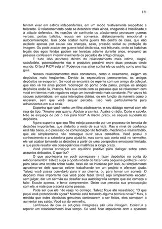 121
tentam viver em estilos independentes, em um modo relativamente respeitoso e
tolerante. O relacionamento pode se deteriorar mais ainda, chegando à hostilidade e
à atitude defensiva. As reações de confronto ou afastamento provocam guerras
verbais, portas batidas, recusa em conversar, distanciamento emocional e
autocomiseração. Isso pode acabar numa guerra fria dentro de casa, que não
explode apenas por causa das crianças, sexo, pressão social ou proteção da
imagem. Ou pode acabar em guerra total declarada, nos tribunais, onde as batalhas
legais dos egos feridos podem ser levadas adiante durante anos, enquanto as
pessoas confessam interminavelmente os pecados do antigo cônjuge.
E tudo isso acontece dentro do relacionamento mais íntimo, alegre,
satisfatório, potencialmente rico e produtivo possível entre duas pessoas deste
mundo. O farol P/CP está aí. Podemos nos atirar contra ele ou usá-lo como uma luz
guia.
Nossos relacionamentos mais constantes, como o casamento, exigem os
depósitos mais freqüentes. Devido às expectativas permanentes, os antigos
depósitos se evaporam. Se você se encontra de repente com um amigo do colegial,
que não vê há anos podem recomeçar do ponto onde parou, porque os antigos
depósitos estão lá, intactos. Mas sua conta com as pessoas que se relacionam com
você em termos mais regulares exige um investimento mais constante. Por vezes há
saques automáticos, em suas interações diárias, ou em função da maneira como o
encaram, sem que você sequer perceba. Isso vale particularmente para
adolescentes em sua casa.
Suponha que você tenha um filho adolescente, e seu diálogo normal com ele
seja do tipo: "Arrume seu quarto. Abotoe a camisa. Abaixe o rádio. Corte o cabelo.
Não se esqueça de pôr o lixo para fora!" A médio prazo, os saques superam os
depósitos.
Agora suponha que seu filho esteja passando por um processo de tomada de
decisões importantes, que afetarão o resto de sua vida. Mas o nível de confiança
está tão baixo, e o processo de comunicação tão fechado, mecânico e insatisfatório,
que ele simplesmente não consegue ouvir seus conselhos. Você possui o
conhecimento e a sabedoria para ajudá-lo, mas como sua conta está no vermelho,
ele vai acabar tomando as decisões a partir de uma perspectiva emocional limitada,
o que pode resultar em conseqüências maléficas a longo prazo.
Você precisa conseguir um equilíbrio positivo para dialogar sobre estes
assuntos delicados. O que faz?
O que aconteceria se você começasse a fazer depósitos na conta do
relacionamento? Talvez surja a oportunidade de fazer uma pequena gentileza - levar
para casa uma revista sobre skate, caso ele se interesse por isso, ou simplesmente
aproximar-se dele quando estiver trabalhando em um projeto e oferecer ajuda.
Talvez você possa convidá-lo para ir ao cinema, ou para tomar um sorvete. O
depósito mais importante que você pode fazer talvez seja simplesmente escutar,
sem julgar, dar um sermão ou desafiar sua autobiografia sempre que ele começa a
falar. Escute apenas, e tente compreender. Deixe que perceba sua preocupação
com ele, e note que o aceita como pessoa.
Pode ser que ele não reaja no começo. Talvez fique até ressabiado: "O que
papai está pretendendo agora? Mamãe está testando alguma técnica nova?" Mas, à
medida que estes depósitos genuínos continuarem a ser feitos, eles começam a
aumentar seu saldo. Você sai do vermelho.
Lembre-se de que as soluções milagrosas são uma miragem. Construir e
reparar um relacionamento leva tempo. Se você ficar impaciente com a aparente
 
