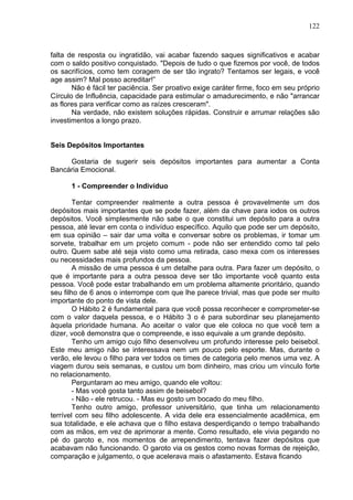 122
falta de resposta ou ingratidão, vai acabar fazendo saques significativos e acabar
com o saldo positivo conquistado. "Depois de tudo o que fizemos por você, de todos
os sacrifícios, como tem coragem de ser tão ingrato? Tentamos ser legais, e você
age assim? Mal posso acreditar!”
Não é fácil ter paciência. Ser proativo exige caráter firme, foco em seu próprio
Círculo de Influência, capacidade para estimular o amadurecimento, e não "arrancar
as flores para verificar como as raízes cresceram".
Na verdade, não existem soluções rápidas. Construir e arrumar relações são
investimentos a longo prazo.
Seis Depósitos Importantes
Gostaria de sugerir seis depósitos importantes para aumentar a Conta
Bancária Emocional.
1 - Compreender o Indivíduo
Tentar compreender realmente a outra pessoa é provavelmente um dos
depósitos mais importantes que se pode fazer, além da chave para iodos os outros
depósitos. Você simplesmente não sabe o que constitui um depósito para a outra
pessoa, até levar em conta o indivíduo específico. Aquilo que pode ser um depósito,
em sua opinião – sair dar uma volta e conversar sobre os problemas, ir tomar um
sorvete, trabalhar em um projeto comum - pode não ser entendido como tal pelo
outro. Quem sabe até seja visto como uma retirada, caso mexa com os interesses
ou necessidades mais profundos da pessoa.
A missão de uma pessoa é um detalhe para outra. Para fazer um depósito, o
que é importante para a outra pessoa deve ser tão importante você quanto esta
pessoa. Você pode estar trabalhando em um problema altamente prioritário, quando
seu filho de 6 anos o interrompe com que lhe parece trivial, mas que pode ser muito
importante do ponto de vista dele.
O Hábito 2 é fundamental para que você possa reconhecer e comprometer-se
com o valor daquela pessoa, e o Hábito 3 o é para subordinar seu planejamento
àquela prioridade humana. Ao aceitar o valor que ele coloca no que você tem a
dizer, você demonstra que o compreende, e isso equivale a um grande depósito.
Tenho um amigo cujo filho desenvolveu um profundo interesse pelo beisebol.
Este meu amigo não se interessava nem um pouco pelo esporte. Mas, durante o
verão, ele levou o filho para ver todos os times de categoria pelo menos uma vez. A
viagem durou seis semanas, e custou um bom dinheiro, mas criou um vínculo forte
no relacionamento.
Perguntaram ao meu amigo, quando ele voltou:
- Mas você gosta tanto assim de beisebol?
- Não - ele retrucou. - Mas eu gosto um bocado do meu filho.
Tenho outro amigo, professor universitário, que tinha um relacionamento
terrível com seu filho adolescente. A vida dele era essencialmente acadêmica, em
sua totalidade, e ele achava que o filho estava desperdiçando o tempo trabalhando
com as mãos, em vez de aprimorar a mente. Como resultado, ele vivia pegando no
pé do garoto e, nos momentos de arrependimento, tentava fazer depósitos que
acabavam não funcionando. O garoto via os gestos como novas formas de rejeição,
comparação e julgamento, o que acelerava mais o afastamento. Estava ficando
 