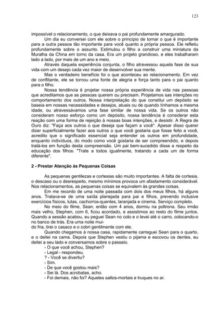 123
impossível o relacionamento, o que deixava o pai profundamente amargurado.
Um dia eu conversei com ele sobre o princípio de tornar o que ë importante
para a outra pessoa tão importante para você quanto a própria pessoa. Ele refletiu
profundamente sobre o assunto. Estimulou o filho a construir uma miniatura da
Muralha da China em torno da casa. Era um projeto grandioso, e eles trabalharam
lado a lado, por mais de um ano e meio.
Através daquela experiência conjunta, o filho atravessou aquela fase de sua
vida com um desejo cada vez maior de desenvolver sua mente.
Mas o verdadeiro benefício foi o que aconteceu ao relacionamento. Em vez
de conflitante, ele se tornou uma fonte de alegria e força tanto para o pai quanto
para o filho.
Nossa tendência ë projetar nossa própria experiência de vida nas pessoas
que acreditamos que as pessoas querem ou precisam. Projetamos sas intenções no
comportamento dos outros. Nossa interpretação do que constitui um depósito se
baseia em nossas necessidades e desejos, atuais ou de quando tínhamos a mesma
idade, ou atravessávamos uma fase similar de nossa vida. Se os outros não
consideram nosso esforço como um depósito, nossa tendência é considerar esta
reação com uma forma de rejeição à nossas boas intenções, e desistir. A Regra de
Ouro diz: "Faça aos outros o que deseja que façam a você". Apesar disso querer
dizer superficialmente fazer aos outros o que você gostaria que fosse feito a você,
acredito que o significado essencial seja entender os outros em profundidade,
enquanto indivíduos, do modo como você gostaria de ser compreendido, e depois
tratá-los em função desta compreensão. Um pai bem-sucedido disse a respeito da
educação dos filhos: "Trate a todos igualmente, tratando a cada um de forma
diferente".
2 - Prestar Atenção às Pequenas Coisas
As pequenas gentilezas e cortesias são muito importantes. A falta de cortesia,
o descaso ou o desrespeito, mesmo mínimos provoca um afastamento considerável.
Nos relacionamentos, as pequenas coisas se equivalem às grandes coisas.
Em me recordo de uma noite passada com dois dos meus filhos, há alguns
anos. Tratava-se de uma saída planejada para pai e filhos, prevendo inclusive
exercícios físicos, lutas, cachorros-quentes, laranjada e cinema. Serviço completo.
No meio do filme, Sean, então com 4 anos, dormiu na poltrona. Seu irmão
mais velho, Stephen, com 6, ficou acordado, e assistimos ao resto do filme juntos.
Quando a sessão acabou, eu peguei Sean no colo e o levei até o carro, colocando-o
no banco de trás. Era uma noite mui-
do fria, tirei o casaco e o cobri gentilmente com ele.
Quando chegamos à nossa casa, rapidamente carreguei Sean para o quarto,
e o deitei na cama. Depois que Stephen vestiu o pijama e escovou os dentes, eu
deitei a seu lado e conversamos sobre o passeio.
- O que você achou, Stephen?
- Legal - respondeu.
? - Você se divertiu?
- Sim.
- De que você gostou mais?
- Sei lá. Dos acrobatas, acho.
- Foi demais, não foi? Aqueles saltos-mortais e truques no ar.
 