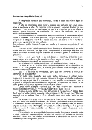 126
Demonstrar Integridade Pessoal
A Integridade Pessoal gera confiança, sendo a base para vários tipos de
depósitos.
A falta de integridade pode minar a maioria dos esforços para criar contas
onde a confiança é alta. As pessoas podem procurar entender, lembrar-se das
pequenas coisas, manter as promessas, esclarecer e preencher as expectativas, e
mesmo assim fracassar na construção de saldos de confiança se forem
emocionalmente desonestas.
A integridade inclui a honestidade, mas vai além dela. A honestidade implica
contar a verdade - em outras palavras, adequar nossas palavras à realidade. A
integridade é adequar a realidade a nossa palavras - em outros termos, manter as
promessas e preencher as expectativas.
Isso exige um caráter íntegro, firmeza em relação a si mesmo e em relação à vida
também.
Uma das formas mais importantes de se demonstrar a integridade é ser leal a
quem não está presente. Ao agir assim, conquistamos a confiança daqueles que
estão presentes. Quando alguém defende os ausentes, ganha a confiança dos
presentes.
Vamos supor que você e eu estivéssemos sozinhos, criticando nosso
supervisor de um modo que não ousaríamos fazer se ele estivesse presente. O que
aconteceria quando eu e você cometêssemos um erro?
Você saberia que eu iria discutir suas deficiências com outra pessoa.
Foi o que você e eu fizemos pelas costas do supervisor. Você conhece minha
natureza. Eu o elogio pela frente, e o critico pelas costas. Sabe disso porque viu
quando tal coisa aconteceu.
Esta é a essência da dubiedade. Será que isso aumenta a reserva de
confiança em minha conta?
Por outro lado, suponha que você tenha começado a criticar nosso
supervisor, e eu responda que concordo basicamente com o conteúdo de algumas
críticas, e sugira que nós dois marquemos uma reunião para conversar com o
supervisor, e explicar claramente nossas sugestões para melhorar as coisas. O que
acha que eu faria quando alguém o criticasse pelas costas?
Dando outro exemplo, suponha que, em meu esforço para melhorar o
relacionamento com você, eu revele algum segredo de outra pessoa.
"Eu não deveria contar isso, mas como você é meu amigo...", posso dizer.
Será que trair outra pessoa aumenta minha conta de confiança com você? Ou você
pensará que as coisas ditas confidencialmente para mim serão contadas aos
outros?
Tal atitude dúbia pode criar a impressão de fazer um depósito com a pessoa
que está a seu lado, mas na verdade é uma retirada, pois está revelando na verdade
a sua falta de caráter Talvez consiga o ovo de ouro do prazer temporário, ao diminuir
alguém ou revelar uma informação privilegiada, mas estará estrangulando a galinha,
enfraquecendo 0 relacionamento que fornece um prazer duradouro como
conseqüência.
A integridade, em uma realidade interdependente, é apenas o seguinte; tratar
a todos conforme o mesmo conjunto de princípios. A partir daí, as pessoas confiarão
em você. Talvez elas, no começo, não valorizem a experiência de contato com a
verdade que esta integridade provoca.
 