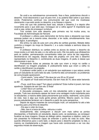 13
Se você e eu estivéssemos conversando, face a face, poderíamos discutir o
desenho. Você descreveria o que vê para mim, e eu poderia falar sobre o que estou
vendo. Poderíamos continuar nos comunicando até que você me mostrasse
claramente o que está vendo no desenho, e eu fizesse o mesmo.
Uma vez que não podemos fazer isso, estude o Desenho 3 e depois olhe
novamente para o que está aqui. Consegue ver a velha agora? É importante que
você a veja, antes de prosseguir na leitura.
Tive contato com este desenho pela primeira vez há muitos anos, na
Faculdade de Administração de Harvard.
O professor o utilizou para demonstrar de forma clara e eloqüente que duas
pessoas podem ver a mesma coisa, discordar, e ter razão, simultaneamente. Isso
não é lógico, é psicológico.
Ele entrou na sala de aula com uma pilha de cartões grandes. Metade deles
continha a imagem da moça do Desenho I, e a outra metade a senhora idosa do
Desenho 3.
O professor distribuiu os cartões entre os alunos da classe: o desenho da
moça coube a um lado da sala, e o da velha ao outro. Ele nos pediu que olhássemos
para os cartões, permanecendo concentrados neles por cerca de dez segundos,
devolvendo-os em seguida. Depois disso ele projetou em uma tela o desenho
representado no Desenho 2, combinando as duas imagens. Aí pediu à classe que
descrevesse o que via.
Praticamente todas as pessoas da sala que viram a moça no cartão a
identificaram na imagem projetada. E praticamente todos que viram a velha no
cartão a identificaram na projeção.
O professor então pediu a um estudante que explicasse o que estava vendo
para um estudante do outro lado da sala. Conforme eles conversaram, os problemas
de comunicação apareceram.
- Como assim, "uma velha?" Ela deve ter uns 20 ou 22 anos!
- Ei, espere aí! Você está brincando. Ela tem mais de 70, deve estar beirando
os 80!
- Puxa, você ficou cego? Tem algum problema? Esta mulher é jovem, tem boa
aparência. Gostaria de sair com ela. É linda!
- Linda? Ela é um canhão.
A discussão prosseguiu, cada um dos estudantes certo e seguro de sua
posição. Tudo isso aconteceu apesar de haver uma vantagem muito importante para
os estudantes: a maioria deles sabia previamente que existia, realmente, outro ponto
de vista. Isso é algo que muita gente jamais admitiria. Mesmo assim, no início,
poucos estudantes tentaram ver o desenho a partir de outra perspectiva.
Depois de alguns instantes de comunicação inútil, um estudante foi até a tela
e apontou para uma linha do desenho:
- Eis aqui o colar da moça.
- Não, isso é a boca da velha - retrucou o outro.
Gradualmente, eles começaram a discutir com mais calma os pontos
discrepantes, e finalmente um estudante, depois outro, se esclareceu, ao conseguir
focalizar as duas imagens. Graças ao diálogo calmo, respeitoso e objetivo, cada um
dos presentes foi finalmente capaz de entender o ponto de vista do outro. Mas
quando olhávamos para o outro lado, e depois para o desenho projetado na tela, a
maioria via imediatamente a imagem que havia sido condicionado a ver nos dez
segundos iniciais de observação.
 