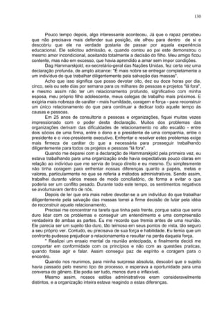 130
Pouco tempo depois, algo interessante aconteceu. Já que o rapaz percebeu
que não precisava mais defender sua posição, ele olhou para dentro de si e
descobriu que ele na verdade gostaria de passar por aquela experiência
educacional. Ele solicitou admissão, e, quando contou ao pai este demonstrou o
mesmo amor incondicional, aceitando totalmente a decisão do filho. Meu amigo ficou
contente, mas não em excesso, que havia aprendido a amar sem impor condições.
Dag Hammarskjold, ex-secretário-geral das Nações Unidas, fez certa vez uma
declaração profunda, de amplo alcance: "É mais nobre se entregar completamente a
um indivíduo do que trabalhar diligentemente pela salvação das massas".
Acho que isso significa que posso devotar oito, dez ou doze horas por dia,
cinco, seis ou sete dias por semana para os milhares de pessoas e projetos "lá fora",
e mesmo assim não ter um relacionamento profundo, significativo com minha
esposa, meu próprio filho adolescente, meus colegas de trabalho mais próximos. E
exigiria mais nobreza de caráter - mais humildade, coragem e força - para reconstruir
um único relacionamento do que para continuar a dedicar todo aquele tempo às
causas e pessoas.
Em 25 anos de consultoria a pessoas e organizações, fiquei muitas vezes
impressionado com o poder desta declaração. Muitos dos problemas das
organizações derivam das dificuldades de relacionamento no alto escalão - entre
dois sócios de uma firma, entre o dono e o presidente de uma companhia, entre o
presidente e o vice-presidente executivo. Enfrentar e resolver estes problemas exige
mais firmeza de caráter do que a necessária para prosseguir trabalhando
diligentemente para todos os projetos e pessoas "lá fora".
Quando me deparei com a declaração de Hammarskjold pela primeira vez, eu
estava trabalhando para uma organização onde havia expectativas pouco claras em
relação ao indivíduo que me servia de braço direito e eu mesmo. Eu simplesmente
não tinha coragem para enfrentar nossas diferenças quanto a papéis, metas e
valores, particularmente no que se referia a métodos administrativos. Sendo assim,
trabalhei durante vários meses de modo conciliatório, de forma a evitar o que
poderia ser um conflito pesado. Durante todo este tempo, os sentimentos negativos
se avolumavam dentro de nós.
Depois de ler que era mais nobre devotar-se a um indivíduo do que trabalhar
diligentemente pela salvação das massas tomei a firme decisão de lutar pela idéia
de reconstruir aquele relacionamento.
Precisei me concentrar na tarefa que tinha pela frente, porque sabia que seria
duro lidar com os problemas e conseguir um entendimento e uma compreensão
verdadeira de ambas as partes. Eu me recordo que tremia antes de uma reunião.
Ele parecia ser um sujeito tão duro, tão teimoso em seus pontos de vista, tão seguro
a seu próprio ver. Contudo, eu precisava de sua força e habilidade. Eu temia que um
confronto pudesse prejudicar o relacionamento e resultar na perda daquela força.
'' Realizei um ensaio mental da reunião antecipada, e finalmente decidi me
comportar em conformidade com os princípios e não com as questões praticas,
quando fosse agir e falar. Assim consegui paz de espírito e coragem para o
encontro.
Quando nos reunimos, para minha surpresa absoluta, descobri que o sujeito
havia passado pelo mesmo tipo de processo, e esperava a oportunidade para uma
conversa do gênero. Ele podia ser tudo, menos duro e inflexível.
Mesmo assim, nossos estilos administrativos eram consideravelmente
distintos, e a organização inteira estava reagindo a estas diferenças.
 