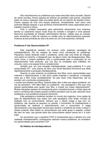 131
Nós reconhecemos os problemas que nossa desunião havia causado. Depois
de várias reuniões, fomos capazes de resolver as questões mais graves, colocá-las
todas na mesa e repassar cada uma delas dentro de um espírito de respeito mútuo.
Fomos capazes de criar uma equipe poderosa, complementar, bem como uma
profunda afeição pessoal, o que aumentou tremendamente nossa capacidade para o
trabalho conjunto e eficaz.
Criar a unidade necessária para administrar eficazmente uma empresa,
família ou casamento requer muita força de vontade e coragem a nível pessoal.
Nenhuma quantidade de trabalho administrativo técnico, voltado para as massas,
pode compensar a falta de nobreza no caráter para os relacionamentos pessoais.
Vivemos as leis primárias da vida e do amor em um nível essencial, individual.
Problemas P são Oportunidades CP
Esta experiência também me ensinou outro poderoso paradigma da
interdependência. Ele diz respeito ao modo como encaramos os problemas.
Passamos meses tentando evitar o problema, vendo nele uma fonte de irritação,
uma pedra no caminho, e desejando que, de algum modo, ele desaparecesse. Mas,
como vimos, o próprio problema criou a oportunidade para a construção de um
relacionamento mais profundo, que nos deu as condições para trabalhar em
conjunto, como uma equipe forte e complementar.
Acredito que, em uma situação interdependente, cada problema P é uma
oportunidade CP - uma chance de abrir uma Conta Bancária Emocional que afete
significativamente a produção interdependente.
Quando os pais encaram os problemas dos filhos como oportunidades para
melhorar o relacionamento, e não como coisas irritantes e cansativas, a interação
entre pai e filho muda completamente. Os pais ficam mais disponíveis, até se
excitam com a profunda compreensão e
o auxílio que prestam aos filhos. Quando estes vêm a eles com algum problema, em
vez de pensarem, "Oh! Não! Mais um problema!”, seu paradigma é "Eis aqui uma
grande oportunidade para ajudar meu filho, e investir em nosso relacionamento".
Muitas interações passam do transacional para o transformacional, e fortes laços de
amor e confiança são criados quando os filhos percebem que os pais valorizam seus
problemas e sua existência enquanto indivíduos.
Este paradigma é poderoso também no mundo dos negócios. Uma cadeia de
lojas de departamentos que opera com este paradigma criou fortes vínculos de
lealdade com os consumidores. Sempre que o cliente chega à loja com um
problema, não importa se pequeno ou grande, o funcionário vê imediatamente a
oportunidade de melhorar o relacionamento com o consumidor. E reage
demonstrando uma disposição sincera para resolver o problema de modo a deixar o
cliente contente. Eles tratam os consumidores com tanta graça e respeito, cuidam
tão bem do caso, que grande parte dos consumidores sequer pensa em ir a outro
lugar.
Ao reconhecer que o equilíbrio P/CP é fundamental para a eficácia em uma
realidade interdependente, conseguimos valorizar nossos problemas, ao considerá-
los oportunidades para aumentar a CP.
Os Hábitos da Interdependência
 