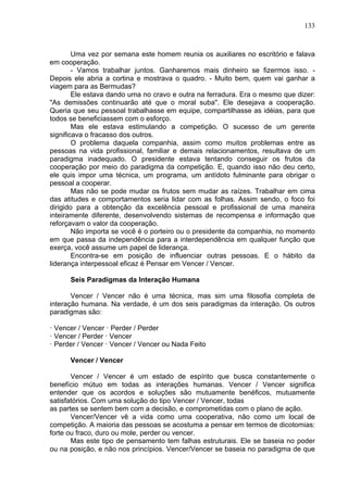133
Uma vez por semana este homem reunia os auxiliares no escritório e falava
em cooperação.
- Vamos trabalhar juntos. Ganharemos mais dinheiro se fizermos isso. -
Depois ele abria a cortina e mostrava o quadro. - Muito bem, quem vai ganhar a
viagem para as Bermudas?
Ele estava dando uma no cravo e outra na ferradura. Era o mesmo que dizer:
"As demissões continuarão até que o moral suba". Ele desejava a cooperação.
Queria que seu pessoal trabalhasse em equipe, compartilhasse as idéias, para que
todos se beneficiassem com o esforço.
Mas ele estava estimulando a competição. O sucesso de um gerente
significava o fracasso dos outros.
O problema daquela companhia, assim como muitos problemas entre as
pessoas na vida profissional, familiar e demais relacionamentos, resultava de um
paradigma inadequado. O presidente estava tentando conseguir os frutos da
cooperação por meio do paradigma da competição. E, quando isso não deu certo,
ele quis impor uma técnica, um programa, um antídoto fulminante para obrigar o
pessoal a cooperar.
Mas não se pode mudar os frutos sem mudar as raízes. Trabalhar em cima
das atitudes e comportamentos seria lidar com as folhas. Assim sendo, o foco foi
dirigido para a obtenção da excelência pessoal e profissional de uma maneira
inteiramente diferente, desenvolvendo sistemas de recompensa e informação que
reforçavam o valor da cooperação.
Não importa se você é o porteiro ou o presidente da companhia, no momento
em que passa da independência para a interdependência em qualquer função que
exerça, você assume um papel de liderança.
Encontra-se em posição de influenciar outras pessoas. E o hábito da
liderança interpessoal eficaz é Pensar em Vencer / Vencer.
Seis Paradigmas da Interação Humana
Vencer / Vencer não é uma técnica, mas sim uma filosofia completa de
interação humana. Na verdade, é um dos seis paradigmas da interação. Os outros
paradigmas são:
· Vencer / Vencer · Perder / Perder
· Vencer / Perder · Vencer
· Perder / Vencer · Vencer / Vencer ou Nada Feito
Vencer / Vencer
Vencer / Vencer é um estado de espírito que busca constantemente o
benefício mútuo em todas as interações humanas. Vencer / Vencer significa
entender que os acordos e soluções são mutuamente benéficos, mutuamente
satisfatórios. Com uma solução do tipo Vencer / Vencer, todas
as partes se sentem bem com a decisão, e comprometidas com o plano de ação.
Vencer/Vencer vê a vida como uma cooperativa, não como um local de
competição. A maioria das pessoas se acostuma a pensar em termos de dicotomias:
forte ou fraco, duro ou mole, perder ou vencer.
Mas este tipo de pensamento tem falhas estruturais. Ele se baseia no poder
ou na posição, e não nos princípios. Vencer/Vencer se baseia no paradigma de que
 
