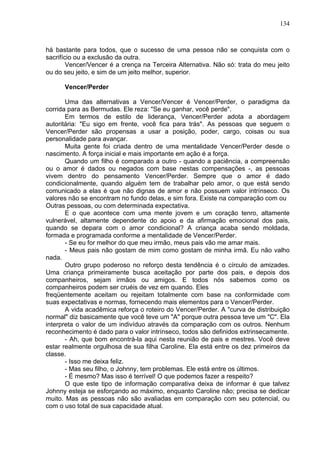 134
há bastante para todos, que o sucesso de uma pessoa não se conquista com o
sacrifício ou a exclusão da outra.
Vencer/Vencer é a crença na Terceira Alternativa. Não só: trata do meu jeito
ou do seu jeito, e sim de um jeito melhor, superior.
Vencer/Perder
Uma das alternativas a Vencer/Vencer é Vencer/Perder, o paradigma da
corrida para as Bermudas. Ele reza: "Se eu ganhar, você perde".
Em termos de estilo de liderança, Vencer/Perder adota a abordagem
autoritária: "Eu sigo em frente, você fica para trás". As pessoas que seguem o
Vencer/Perder são propensas a usar a posição, poder, cargo, coisas ou sua
personalidade para avançar.
Muita gente foi criada dentro de uma mentalidade Vencer/Perder desde o
nascimento. A força inicial e mais importante em ação é a força.
Quando um filho é comparado a outro - quando a paciência, a compreensão
ou o amor é dados ou negados com base nestas compensações -, as pessoas
vivem dentro do pensamento Vencer/Perder. Sempre que o amor é dado
condicionalmente, quando alguém tem de trabalhar pelo amor, o que está sendo
comunicado a elas é que não dignas de amor e não possuem valor intrínseco. Os
valores não se encontram no fundo delas, e sim fora. Existe na comparação com ou
Outras pessoas, ou com determinada expectativa.
E o que acontece com uma mente jovem e um coração tenro, altamente
vulnerável, altamente dependente do apoio e da afirmação emocional dos pais,
quando se depara com o amor condicional? A criança acaba sendo moldada,
formada e programada conforme a mentalidade de Vencer/Perder.
- Se eu for melhor do que meu irmão, meus pais vão me amar mais.
- Meus pais não gostam de mim como gostam de minha irmã. Eu não valho
nada.
Outro grupo poderoso no reforço desta tendência é o círculo de amizades.
Uma criança primeiramente busca aceitação por parte dos pais, e depois dos
companheiros, sejam irmãos ou amigos. E todos nós sabemos como os
companheiros podem ser cruéis de vez em quando. Eles
freqüentemente aceitam ou rejeitam totalmente com base na conformidade com
suas expectativas e normas, fornecendo mais elementos para o Vencer/Perder.
A vida acadêmica reforça o roteiro do Vencer/Perder. A "curva de distribuição
normal" diz basicamente que você teve um "A" porque outra pessoa teve um "C". Ela
interpreta o valor de um indivíduo através da comparação com os outros. Nenhum
reconhecimento é dado para o valor intrínseco, todos são definidos extrinsecamente.
- Ah, que bom encontrá-la aqui nesta reunião de pais e mestres. Você deve
estar realmente orgulhosa de sua filha Caroline. Ela está entre os dez primeiros da
classe.
- Isso me deixa feliz.
- Mas seu filho, o Johnny, tem problemas. Ele está entre os últimos.
- É mesmo? Mas isso é terrível! O que podemos fazer a respeito?
O que este tipo de informação comparativa deixa de informar é que talvez
Johnny esteja se esforçando ao máximo, enquanto Caroline não; precisa se dedicar
muito. Mas as pessoas não são avaliadas em comparação com seu potencial, ou
com o uso total de sua capacidade atual.
 