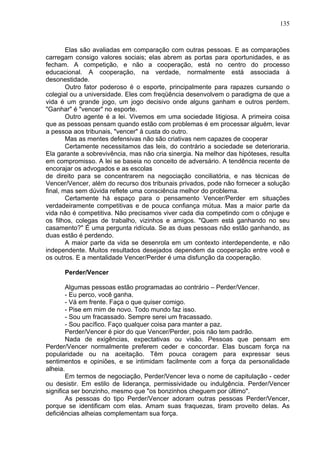 135
Elas são avaliadas em comparação com outras pessoas. E as comparações
carregam consigo valores sociais; elas abrem as portas para oportunidades, e as
fecham. A competição, e não a cooperação, está no centro do processo
educacional. A cooperação, na verdade, normalmente está associada à
desonestidade.
Outro fator poderoso é o esporte, principalmente para rapazes cursando o
colegial ou a universidade. Eles com freqüência desenvolvem o paradigma de que a
vida é um grande jogo, um jogo decisivo onde alguns ganham e outros perdem.
"Ganhar" é "vencer" no esporte.
Outro agente é a lei. Vivemos em uma sociedade litigiosa. A primeira coisa
que as pessoas pensam quando estão com problemas é em processar alguém, levar
a pessoa aos tribunais, "vencer" à custa do outro.
Mas as mentes defensivas não são criativas nem capazes de cooperar
Certamente necessitamos das leis, do contrário a sociedade se deterioraria.
Ela garante a sobrevivência, mas não cria sinergia. Na melhor das hipóteses, resulta
em compromisso. A lei se baseia no conceito de adversário. A tendência recente de
encorajar os advogados e as escolas
de direito para se concentrarem na negociação conciliatória, e nas técnicas de
Vencer/Vencer, além do recurso dos tribunais privados, pode não fornecer a solução
final, mas sem dúvida reflete uma consciência melhor do problema.
Certamente há espaço para o pensamento Vencer/Perder em situações
verdadeiramente competitivas e de pouca confiança mútua. Mas a maior parte da
vida não é competitiva. Não precisamos viver cada dia competindo com o cônjuge e
os filhos, colegas de trabalho, vizinhos e amigos. "Quem está ganhando no seu
casamento?" É uma pergunta ridícula. Se as duas pessoas não estão ganhando, as
duas estão é perdendo.
A maior parte da vida se desenrola em um contexto interdependente, e não
independente. Muitos resultados desejados dependem da cooperação entre você e
os outros. E a mentalidade Vencer/Perder é uma disfunção da cooperação.
Perder/Vencer
Algumas pessoas estão programadas ao contrário – Perder/Vencer.
- Eu perco, você ganha.
- Vá em frente. Faça o que quiser comigo.
- Pise em mim de novo. Todo mundo faz isso.
- Sou um fracassado. Sempre serei um fracassado.
- Sou pacífico. Faço qualquer coisa para manter a paz.
Perder/Vencer é pior do que Vencer/Perder, pois não tem padrão.
Nada de exigências, expectativas ou visão. Pessoas que pensam em
Perder/Vencer normalmente preferem ceder e concordar. Elas buscam força na
popularidade ou na aceitação. Têm pouca coragem para expressar seus
sentimentos e opiniões, e se intimidam facilmente com a força da personalidade
alheia.
Em termos de negociação, Perder/Vencer leva o nome de capitulação - ceder
ou desistir. Em estilo de liderança, permissividade ou indulgência. Perder/Vencer
significa ser bonzinho, mesmo que "os bonzinhos cheguem por último".
As pessoas do tipo Perder/Vencer adoram outras pessoas Perder/Vencer,
porque se identificam com elas. Amam suas fraquezas, tiram proveito delas. As
deficiências alheias complementam sua força.
 