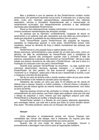 136
Mas o problema é que as pessoas do tipo Perder/Vencer ocultam muitos
sentimentos. Um sentimento reprimido nunca morre. É enterrado vivo, e retorna mais
tarde, muito pior. Doenças psicossomáticas, especialmente dos sistemas
respiratório, nervoso e circulatório freqüentemente são a reencarnação do
ressentimento acumulado, dos desapontamentos profundos e das desilusões
reprimidas pela mentalidade Perder/Vencer.
Raiva ou fúria desproporcional, reações extremadas à menor provocação, e o
cinismo constituem representações das emoções contidas.
As pessoas que se reprimem, constantemente, incapazes de elevar os
sentimentos a um patamar mais alto, descobrem que isso afeta seu amor-próprio e
acaba por prejudicar a qualidade de seu relacionamento com os outros.
Tanto Vencer/Perder quanto Perder/Vencer são posições de fraqueza,
baseadas na insegurança pessoal. A curto prazo, Vencer/Perder produz mais
resultados, porque se alimenta da força e talento considerável das pessoas que
estão no topo.
Perder/Vencer é uma posição fraca e caótica desde o início.
Muitos executivos, administradores e pais oscilam de um lado para outro, como um
pêndulo, da falta de consideração de Vencer/Perder para a indulgência de
Perder/Vencer. Quando não conseguem suportar mais a confusão e falta de
estrutura, expectativas e disciplina, elas recorrem ao Vencer/Perder - até que a culpa
solape sua postura, levando-os de volta para o Perder/Vencer - até que a raiva e a
frustração os conduzam outra vez para o Vencer/Perder.
Quando duas pessoas Vencer/Perder se encontram - ou seja, quando dois
indivíduos determinados, teimosos, egoístas interagem -, o resultado é o
Perder/Perder. Os dois perdem. Os dois tornam-se vingativos, e querem a
"revanche" ou a "vingança", cegos para o fato de que o assassinato é suicídio, e que
a vingança é uma faca de dois gumes.
Sei de um caso de divórcio onde o marido recebeu ordem do juiz para vender
os bens familiares e dar metade do apurado para a ex-esposa.
Obediente, ele vendeu um carro que valia 10 mil dólares por 50, dando 25
dólares para a esposa. Quando a mulher protestou, o tribunal checou a situação e
descobriu que ele estava agindo da mesma maneira, sistematicamente, com todos
os bens da família.
Algumas pessoas tornam-se tão centradas no inimigo, tão obcecadas com o
comportamento de outra pessoa, que ficam cegas para qualquer coisa que não seja
o desejo de prejudicar o outro, mesmo que isso signifique prejuízo para elas.
Perder/Perder é a filosofia do conflito, a filosofia da guerra.
Perder/Perder também é a filosofia de uma pessoa altamente dependente,
sem orientação interna, que está mal e pensa que todos os outros também devem
ficar assim. "Se todos perderem, talvez ser um fracasso não seja tão ruim”.
Vencer!
Outra alternativa é simplesmente pensar em Vencer Pessoas com
mentalidade tipo Vencer não desejar. Isso é irrelevante. Só importa para elas
conseguir o que pretende sem necessariamente que outras percam.
Quando não há uma noção de disputa ou competição, Vencer! é
provavelmente a abordagem mais comum para as negociações cotidiana.
 