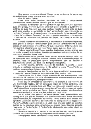 137
Uma pessoa com a mentalidade Vencer pensa em termos de ganhar nos
seus objetivos - e que os outros se virem sozinhos.
Qual é a Melhor Opção?
Entre estas cinco filosofias discutidas até aqui – Vencer/Vencer,
Vencer/Perder, Perder/Vencer e Vencer -, qual é a mais eficaz?
A resposta é: "depende". Se você ganhar um jogo de futebol, isso significa o
outro time perdeu. Se você cuida de uma filial que se encontra a quilômetros de
distância de outra filial, sem que exista qualquer relação funcional entre as duas,
você pode escolher a competição do tipo' Vencer/Perder para incrementar os
negócios. Entretanto, você não vai querer criar uma situação do tipo Vencer/Perder,
como a da "corrida das Bermudas" em uma companhia ou contexto onde necessita
do máximo de cooperação das pessoas ou grupos, para atingir o máximo de
sucesso.
Se você valoriza um relacionamento, e a questão não é realmente importante,
pode preferir a solução Perder/Vencer, para valorizar verdadeiramente a outra
pessoa, em determinadas circunstâncias. "O que eu quero não é tão importante para
mim quanto o relacionamento com você. Vamos fazer o que quer desta vez”.
Pode-se escolher Perder/Vencer quando o dispêndio de tempo e energia para
conquistar uma vitória de qualquer tipo viola outros valores mais importantes. De vez
em quando não vale a pena e pronto.
Há circunstâncias em que você deseja Vencer, e não se preocupa muito com
as implicações desta vitória para os outros. Se seus filhos estiverem em perigo, por
exemplo, você se preocupará apenas marginalmente com as pessoas e
circunstâncias. Salvar a vida deles será de importância suprema.
A melhor escolha, portanto, depende da realidade. O desafio é saber
entender a realidade acertadamente, e não aplicar a receita Vencer/Perder ou
qualquer outra receita em todas as situações.
A maioria das situações, de fato, faz parte de uma realidade interdependente,
e, neste caso, Vencer/Vencer é a única alternativa viável entre as cinco.
Vencer/Perder não é viável porque, apesar de eu sair aparentemente como
vencedor de um confronto com você, seus sentimentos e atitudes em relação a mim,
bem como o relacionamento, serão prejudicados.
Se eu sou um fornecedor de sua empresa, por exemplo, e saio vencedor em
um determinado negócio, por ter conseguido impor as minhas condições, terei
conseguido o que pretendia desta vez. Mas você vai querer negociar comigo de
novo? Minha Vitória a curto prazo representará uma Perda a longo prazo, se eu não
conseguir novos contratos no futuro. Assim, uma relação interdependente
Vencer/Perder significa, na verdade, Perder/Perder a longo prazo.
Se eu adotar uma postura de Perder/Vencer, você aparentemente terá
conseguido o que quer no momento. Mas como isso vai afetar minha amizade no
trabalho com você, no cumprimento do contrato? Talvez eu fique muito ansioso para
agradá-lo. Quem sabe as marcas da batalha não me acompanhem nas negociações
futuras? A atitude negativa em relação a você e sua empresa podem se espalhar,
quando eu me relacionar com outras firmas do mesmo ramo. Estamos, portanto,
novamente no Perder/Perder. E Perder/Perder obviamente não é algo viável, em
nenhum contexto.
Se eu me concentrar no Vencer, e nem sequer levar em consideração seu
ponto de vista, não haverá base alguma para um relacionamento produtivo.
A longo prazo, ambos perderemos, se não houver vitória para os dois.
 
