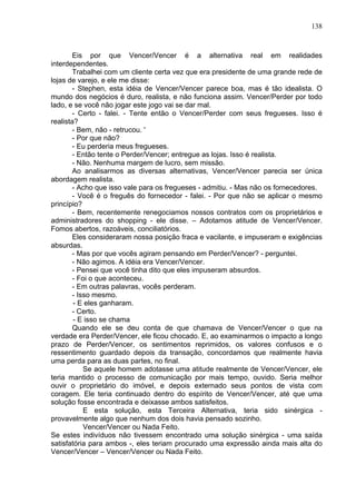138
Eis por que Vencer/Vencer é a alternativa real em realidades
interdependentes.
Trabalhei com um cliente certa vez que era presidente de uma grande rede de
lojas de varejo, e ele me disse:
- Stephen, esta idéia de Vencer/Vencer parece boa, mas é tão idealista. O
mundo dos negócios é duro, realista, e não funciona assim. Vencer/Perder por todo
lado, e se você não jogar este jogo vai se dar mal.
- Certo - falei. - Tente então o Vencer/Perder com seus fregueses. Isso é
realista?
- Bem, não - retrucou. '
- Por que não?
- Eu perderia meus fregueses.
- Então tente o Perder/Vencer; entregue as lojas. Isso é realista.
- Não. Nenhuma margem de lucro, sem missão.
Ao analisarmos as diversas alternativas, Vencer/Vencer parecia ser única
abordagem realista.
- Acho que isso vale para os fregueses - admitiu. - Mas não os fornecedores.
- Você é o freguês do fornecedor - falei. - Por que não se aplicar o mesmo
princípio?
- Bem, recentemente renegociamos nossos contratos com os proprietários e
administradores do shopping - ele disse. – Adotamos atitude de Vencer/Vencer.
Fomos abertos, razoáveis, conciliatórios.
Eles consideraram nossa posição fraca e vacilante, e impuseram e exigências
absurdas.
- Mas por que vocês agiram pensando em Perder/Vencer? - perguntei.
- Não agimos. A idéia era Vencer/Vencer.
- Pensei que você tinha dito que eles impuseram absurdos.
- Foi o que aconteceu.
- Em outras palavras, vocês perderam.
- Isso mesmo.
- E eles ganharam.
- Certo.
- E isso se chama
Quando ele se deu conta de que chamava de Vencer/Vencer o que na
verdade era Perder/Vencer, ele ficou chocado. E, ao examinarmos o impacto a longo
prazo de Perder/Vencer, os sentimentos reprimidos, os valores confusos e o
ressentimento guardado depois da transação, concordamos que realmente havia
uma perda para as duas partes, no final.
Se aquele homem adotasse uma atitude realmente de Vencer/Vencer, ele
teria mantido o processo de comunicação por mais tempo, ouvido. Seria melhor
ouvir o proprietário do imóvel, e depois externado seus pontos de vista com
coragem. Ele teria continuado dentro do espírito de Vencer/Vencer, até que uma
solução fosse encontrada e deixasse ambos satisfeitos.
E esta solução, esta Terceira Alternativa, teria sido sinérgica -
provavelmente algo que nenhum dos dois havia pensado sozinho.
Vencer/Vencer ou Nada Feito.
Se estes indivíduos não tivessem encontrado uma solução sinérgica - uma saída
satisfatória para ambos -, eles teriam procurado uma expressão ainda mais alta do
Vencer/Vencer – Vencer/Vencer ou Nada Feito.
 