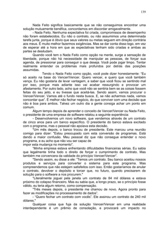 139
Nada Feito significa basicamente que se não conseguimos encontrar uma
solução mutuamente benéfica, concordamos em discordar amigavelmente.
- Nada Feito. Nenhuma expectativa foi criada, compromissos de desempenho
não foram estabelecidos. Eu não o contrato, ou não assumimos uma determinada
tarefa junta, porque é óbvio que seus valores ou metas seguem em direção contrária
aos meus. É muito melhor fazermos exigências. Mas se dar conta disso logo, em vez
de esperar até a hora em que as expectativas tenham sido criadas e ambas as
partes se desiludam.
Quando você tem o Nada Feito como opção na mente, surge a sensação de
liberdade, porque não há necessidade de manipular as pessoas, de forçar sua
agenda, de pressionar para conseguir o que deseja. Você pode jogar limpo. Tentar
realmente entender os problemas mais profundos por detrás das posições
assumidas.
Tendo o Nada Feito como opção, você pode dizer honestamente: “Eu
só aceito na base do Vencer/Vencer. Quero vencer, e quero que você também
vença. Eu não gostaria de levar vantagem, e saber que você ficou se sentindo mal
por isso, porque mais adiante isso vai acabar ressurgindo e provocar um
afastamento. Por outro lado, acho que você não se sentiria bem se as coisas fossem
feitas do seu jeito, e eu tivesse que aceitá-las. Sendo assim, vamos procurar o
Vencer/Vencer. Vamos até o fundo nesta busca. E, se não acharmos nada, vamos
concordar que”. É melhor não fechar negócio, do que conviver com uma decisão que
não é boa para ambos. Talvez um outro dia a gente consiga achar um ponto em
comum.
Algum tempo depois de aprender o conceito de Vencer/Vencer ou Nada Feito,
o presidente de uma empresa de software relatou a seguinte experiência:
- Desenvolvemos um novo software, que vendemos através de um contrato
de cinco anos para um banco específico. O presidente do banco estava excitado
com o programa, mas o pessoal não apoiava esta decisão.
"Um mês depois, o banco trocou de presidente. Este marcou uma reunião
comigo para dizer: "Estou preocupado com esta conversão de programas. Está
dando a maior confusão. Meu pessoal diz que não consegue entender o novo
programa, e eu acho que não vou ser capaz de
impor esta mudança no momento".
“Minha empresa estava enfrentando dificuldades financeiras sérias. Eu sabia
que legalmente tinha todo o direito de forçar o cumprimento de contrato. Mas
também me convencera da validade do princípio Vencer/Vencer”.
"Sendo assim, eu disse a ele: ”Temos um contrato. Seu banco aceitou nossos
produtos e serviços para converter o sistema para este programa. Mas
compreendemos que não estejam satisfeitos com isso. Então gostaríamos de anular
o contrato, devolver o depósito e torcer que, no futuro, quando precisarem de
solução para o software a nos procurem."
"Literalmente joguei pela janela um contrato de 84 mil dólares e estava
próximo do colapso financeiro. Mas eu sabia que, a longo prazo, se o princípio fosse
válido, eu teria algum retorno, como compensação.
"Três meses depois, o presidente me chamou de novo. Agora pronto para
fazer as modificações no processamento de dados”.
- “Quero fechar um contrato com vocês”. Ele assinou um contrato de 240 mil
dólares."
Qualquer coisa que fuja da solução Vencer/Vencer em uma realidade
interdependente é um prêmio de consolação, e provocará um impacto no
 