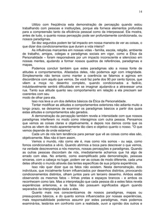 14
Utilizo com freqüência esta demonstração de percepção quando estou
trabalhando com pessoas e instituições, porque ela fornece elementos profundos
para a compreensão tanto da eficiência pessoal como da interpessoal. Ela mostra,
antes de tudo, o quanto nossa percepção pode ser profundamente condicionada, ou
nossos paradigmas.
Se dez segundos podem ter tal impacto em nossa maneira de ver as coisas, o
que dizer dos condicionamentos que duram a vida inteira?
As influências marcantes em nossas vidas - família, escola, religião, ambiente
de trabalho, amigos, colegas e paradigmas sociais em vigor, como a Ética da
Personalidade – foram responsáveis por um impacto inconsciente e silencioso em
nossas mentes, ajudando a formar nossos quadros de referências, paradigmas e
mapas.
Podemos concluir também que estes paradigmas são a nossa fonte de
atitudes e comportamentos. Afastados deles, não podemos agir com integridade.
Simplesmente não temos como manter a coerência se falamos e agimos em
discordância com aquilo que vemos. Se você faz parte dos 90 por cento típicos, que
vêem a moça no desenho completo, quando condicionados a fazê-lo,
indubitavelmente sentirá dificuldade em se imaginar ajudando-a a atravessar uma
rua. Tanto sua atitude quanto seu comportamento em relação a ela precisam ser
coerentes com seu
modo de olhar para ela.
Isso nos leva a um dos defeitos básicos da Ética da Personalidade.
Tentar modificar as atitudes e comportamentos exteriores não adianta muito a
longo prazo, se deixamos de examinar os paradigmas básicos a partir dos quais
estas atitudes e comportamentos são gerados.
A demonstração da percepção também revela a intensidade com que nossos
paradigmas interferem no modo como interagimos com outra pessoa. Pensamos
que vemos as coisas claras e objetivamente, e depois nos damos conta que os
outros as vêem de modo aparentemente tão claro e objetivo quanto o nosso. "O que
vemos depende de onde estamos”.
Cada um de nós tem tendência para pensar que vê as coisas como elas são,
objetivamente. Mas não é bem assim.
Vemos o mundo, não como ele é, mas como nós somos - ou seja, como
fomos condicionados a vê-lo. Quando abrimos a boca para descrever o que vemos,
na verdade descrevemos a nós mesmos, nossas percepções e paradigmas. Quando
as outras pessoas discordam de nós, imediatamente achamos que há algo de
errado com elas. No entanto, como exemplificado pela demonstração, pessoas
sinceras, com a cabeça no lugar, podem ver as coisas de modo diferente, cada uma
delas olhando o mundo através das lentes específicas de sua própria experiência.
Isso não quer dizer que os fatos não existem. Nesta demonstração, dois
indivíduos, que inicialmente foram influenciados por desenhos distintos, provocando
condicionamentos distintos, olham juntos para um terceiro desenho. Ambos estão
observando os mesmos fatos – linhas pretas e espaços brancos - e ambos os
reconhecem como tais. Mas a interpretação que cada pessoa dá a estes fatos revela
experiências anteriores, e os fatos não possuem significados algum quando
separados da interpretação dada a eles.
Quanto mais nos conscientizamos de nossos paradigmas, mapas ou
pressupostos básicos, e do quanto somos influenciados por nossas experiências,
mais responsabilidade podemos assumir por estes paradigmas, mais podemos
examiná-los, testá-los em confronto com a realidade, ouvir a opinião dos outros e
 