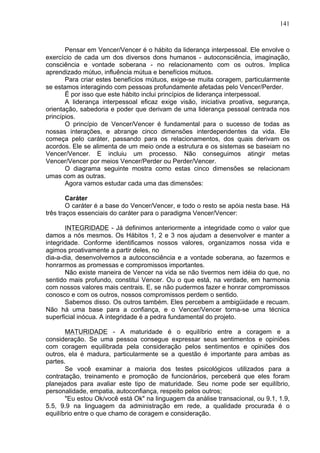 141
Pensar em Vencer/Vencer é o hábito da liderança interpessoal. Ele envolve o
exercício de cada um dos diversos dons humanos - autoconsciência, imaginação,
consciência e vontade soberana - no relacionamento com os outros. Implica
aprendizado mútuo, influência mútua e benefícios mútuos.
Para criar estes benefícios mútuos, exige-se muita coragem, particularmente
se estamos interagindo com pessoas profundamente afetadas pelo Vencer/Perder.
Ë por isso que este hábito inclui princípios de liderança interpessoal.
A liderança interpessoal eficaz exige visão, iniciativa proativa, segurança,
orientação, sabedoria e poder que derivam de uma liderança pessoal centrada nos
princípios.
O princípio de Vencer/Vencer é fundamental para o sucesso de todas as
nossas interações, e abrange cinco dimensões interdependentes da vida. Ele
começa pelo caráter, passando para os relacionamentos, dos quais derivam os
acordos. Ele se alimenta de um meio onde a estrutura e os sistemas se baseiam no
Vencer/Vencer. E incluiu um processo. Não conseguimos atingir metas
Vencer/Vencer por meios Vencer/Perder ou Perder/Vencer.
O diagrama seguinte mostra como estas cinco dimensões se relacionam
umas com as outras.
Agora vamos estudar cada uma das dimensões:
Caráter
O caráter é a base do Vencer/Vencer, e todo o resto se apóia nesta base. Há
três traços essenciais do caráter para o paradigma Vencer/Vencer:
INTEGRIDADE - Já definimos anteriormente a integridade como o valor que
damos a nós mesmos. Os Hábitos 1, 2 e 3 nos ajudam a desenvolver e manter a
integridade. Conforme identificamos nossos valores, organizamos nossa vida e
agimos proativamente a partir deles, no
dia-a-dia, desenvolvemos a autoconsciência e a vontade soberana, ao fazermos e
honrarmos as promessas e compromissos importantes.
Não existe maneira de Vencer na vida se não tivermos nem idéia do que, no
sentido mais profundo, constitui Vencer. Ou o que está, na verdade, em harmonia
com nossos valores mais centrais. E, se não pudermos fazer e honrar compromissos
conosco e com os outros, nossos compromissos perdem o sentido.
Sabemos disso. Os outros também. Eles percebem a ambigüidade e recuam.
Não há uma base para a confiança, e o Vencer/Vencer torna-se uma técnica
superficial inócua. A integridade é a pedra fundamental do projeto.
MATURIDADE - A maturidade é o equilíbrio entre a coragem e a
consideração. Se uma pessoa consegue expressar seus sentimentos e opiniões
com coragem equilibrada pela consideração pelos sentimentos e opiniões dos
outros, ela é madura, particularmente se a questão é importante para ambas as
partes.
Se você examinar a maioria dos testes psicológicos utilizados para a
contratação, treinamento e promoção de funcionários, perceberá que eles foram
planejados para avaliar este tipo de maturidade. Seu nome pode ser equilíbrio,
personalidade, empatia, autoconfiança, respeito pelos outros;
"Eu estou Ok/você está Ok" na linguagem da análise transacional, ou 9.1, 1.9,
5.5, 9.9 na linguagem da administração em rede, a qualidade procurada é o
equilíbrio entre o que chamo de coragem e consideração.
 
