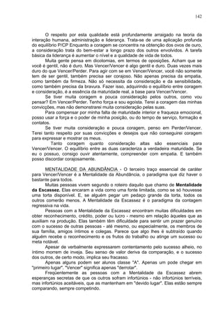 142
O respeito por esta qualidade está profundamente arraigado na teoria da
interação humana, administração e liderança. Trata-se de uma aplicação profunda
do equilíbrio P/CP Enquanto a coragem se concentra na obtenção dos ovos de ouro,
a consideração trata do bem-estar a longo prazo dos outros envolvidos. A tarefa
básica da liderança é aumentar o nível e a qualidade de vida de todos.
Muita gente pensa em dicotomias, em termos de oposições. Acham que se
você é gentil, não é duro. Mas Vencer/Vencer é algo gentil e duro. Duas vezes mais
duro do que Vencer/Perder. Para agir com se em Vencer/Vencer, você não somente
tem de ser gentil, também precisa ser corajoso. Não apenas precisa da empatia,
como também da firmeza. Não só necessita da consideração e da sensibilidade,
como também precisa da bravura. Fazer isso, adquirindo o equilíbrio entre coragem
e consideração, é a essência da maturidade real, a base para Vencer/Vencer.
Se tiver muita coragem e pouca consideração pelos outros, como vou
pensar? Em Vencer/Perder. Tenho força e sou egoísta. Terei a coragem das minhas
convicções, mas não demonstrarei muita consideração pelas suas.
Para compensar por minha falta de maturidade interior e fraqueza emocional,
posso usar a força e o poder de minha posição, ou do tempo de serviço, formação e
contatos.
Se tiver muita consideração e pouca coragem, penso em Perder/Vencer.
Terei tanto respeito por suas convicções e desejos que não conseguirei coragem
para expressar e mostrar os meus.
Tanto coragem quanto consideração altas são essenciais para
Vencer/Vencer. O equilíbrio entre as duas caracteriza a verdadeira maturidade. Se
eu o possuo, consigo ouvir atentamente, compreender com empatia. E também
posso discordar corajosamente.
MENTALIDADE DA ABUNDÂNCIA - O terceiro traço essencial de caráter
para Vencer/Vencer é a Mentalidade da Abundância, o paradigma que diz haver o
bastante para todos.
Muitas pessoas vivem segundo o roteiro daquilo que chamo de Mentalidade
da Escassez. Elas encaram a vida como uma fonte limitada, como se só houvesse
uma torta disponível. E, se alguém pegar um pedaço grande da torta, todos os
outros comerão menos. A Mentalidade da Escassez é o paradigma da contagem
regressiva na vida.
Pessoas com a Mentalidade da Escassez encontram muitas dificuldades em
obter reconhecimento, crédito, poder ou lucro - mesmo em relação àqueles que as
auxiliam na produção. Elas também têm dificuldade para sentir um prazer genuíno
com o sucesso de outras pessoas - até mesmo, ou especialmente, os membros de
sua família, amigos íntimos e colegas. Parece que algo lhes ë subtraído quando
alguém recebe o reconhecimento e os frutos do trabalho ou atinge um sucesso ou
meta notável.
Apesar de verbalmente expressarem contentamento pelo sucesso alheio, no
íntimo morrem de inveja. Seu senso de valor deriva da comparação, e o sucesso
dos outros, de certo modo, implica seu fracasso.
Apenas alguns podem ser alunos classe "A". Apenas um pode chegar em
"primeiro lugar". "Vencer" significa apenas "derrotar".
Freqüentemente as pessoas com a Mentalidade da Escassez abrem
esperanças secretas de que os outros sofram infortúnios - não infortúnios terríveis,
mas infortúnios aceitáveis, que as mantenham em "devido lugar". Elas estão sempre
comparando, sempre competindo.
 