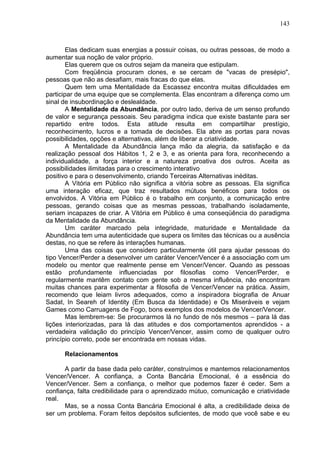 143
Elas dedicam suas energias a possuir coisas, ou outras pessoas, de modo a
aumentar sua noção de valor próprio.
Elas querem que os outros sejam da maneira que estipulam.
Com freqüência procuram clones, e se cercam de "vacas de presépio",
pessoas que não as desafiam, mais fracas do que elas.
Quem tem uma Mentalidade da Escassez encontra muitas dificuldades em
participar de uma equipe que se complementa. Elas encontram a diferença como um
sinal de insubordinação e deslealdade.
A Mentalidade da Abundância, por outro lado, deriva de um senso profundo
de valor e segurança pessoais. Seu paradigma indica que existe bastante para ser
repartido entre todos. Esta atitude resulta em compartilhar prestígio,
reconhecimento, lucros e a tomada de decisões. Ela abre as portas para novas
possibilidades, opções e alternativas, além de liberar a criatividade.
A Mentalidade da Abundância lança mão da alegria, da satisfação e da
realização pessoal dos Hábitos 1, 2 e 3, e as orienta para fora, reconhecendo a
individualidade, a força interior e a natureza proativa dos outros. Aceita as
possibilidades ilimitadas para o crescimento interativo
positivo e para o desenvolvimento, criando Terceiras Alternativas inéditas.
A Vitória em Público não significa a vitória sobre as pessoas. Ela significa
uma interação eficaz, que traz resultados mútuos benéficos para todos os
envolvidos. A Vitória em Público é o trabalho em conjunto, a comunicação entre
pessoas, gerando coisas que as mesmas pessoas, trabalhando isoladamente,
seriam incapazes de criar. A Vitória em Público é uma conseqüência do paradigma
da Mentalidade da Abundância.
Um caráter marcado pela integridade, maturidade e Mentalidade da
Abundância tem uma autenticidade que supera os limites das técnicas ou a ausência
destas, no que se refere às interações humanas.
Uma das coisas que considero particularmente útil para ajudar pessoas do
tipo Vencer/Perder a desenvolver um caráter Vencer/Vencer é a associação com um
modelo ou mentor que realmente pense em Vencer/Vencer. Quando as pessoas
estão profundamente influenciadas por filosofias como Vencer/Perder, e
regularmente mantêm contato com gente sob a mesma influência, não encontram
muitas chances para experimentar a filosofia de Vencer/Vencer na prática. Assim,
recomendo que leiam livros adequados, como a inspiradora biografia de Anuar
Sadat, In Seareh of Identity (Em Busca da Identidade) e Os Miseráveis e vejam
Games como Carruagens de Fogo, bons exemplos dos modelos de Vencer/Vencer.
Mas lembrem-se: Se procurarmos lá no fundo de nós mesmos – para lá das
lições interiorizadas, para lá das atitudes e dos comportamentos aprendidos - a
verdadeira validação do princípio Vencer/Vencer, assim como de qualquer outro
princípio correto, pode ser encontrada em nossas vidas.
Relacionamentos
A partir da base dada pelo caráter, construímos e mantemos relacionamentos
Vencer/Vencer. A confiança, a Conta Bancária Emocional, é a essência do
Vencer/Vencer. Sem a confiança, o melhor que podemos fazer é ceder. Sem a
confiança, falta credibilidade para o aprendizado mútuo, comunicação e criatividade
real.
Mas, se a nossa Conta Bancária Emocional é alta, a credibilidade deixa de
ser um problema. Foram feitos depósitos suficientes, de modo que você sabe e eu
 