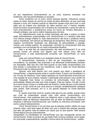 144
sei que respeitamos profundamente um ao outro. Estamos centrados nos
problemas, não nas personalidades ou posições.
Como confiamos um no outro, somos pessoas abertas. Colocamos nossas
cartas na mesa. Apesar de vermos as coisas de jeitos diferentes, sei que você está
disposto a ouvir com respeito quando eu descrever aquela moça para você, e você
sabe que eu tratarei sua descrição da velha senhora com o mesmo respeito.
Estamos ambos comprometidos com a tentativa de compreender o ponto de vista do
outro profundamente, e trabalharmos juntos em busca da Terceira Alternativa, a
solução sinérgica, que será a melhor resposta para nós dois.
Um relacionamento onde as contas bancárias são altas e ambos os lados
estão profundamente comprometidos com Vencer/Vencer é o território ideal para
uma intensa sinergia (Hábito 6). Este relacionamento não torna o problema menos
real ou importante, nem elimina as diferenças de perspectiva. Mas elimina a energia
negativa normalmente focalizada nas diferenças de personalidade e posição,
criando uma energia positiva, de cooperação, centrada na compreensão total das
questões e em sua solução de um modo mutuamente benéfico.
Mas e se este tipo de relacionamento não está acontecendo? E se você
precisar buscar um acordo com alguém que nem sequer ouviu falar em
Vencer/Vencer, e está profundamente envolvido com Vencer/Perder ou outra
filosofia?
Lidar com Vencer/Perder é um verdadeiro teste do Vencer/Vencer.
O Vencer/Vencer raramente é fácil de ser conquistado, em qualquer
circunstância. As questões mais profundas e as diferenças fundamentais precisam
ser abordadas. Mas isso fica mais fácil quando os dois estão comprometidos com
esta atitude e conscientes de sua importância, onde o saldo da Conta Bancária
Emocional é alto no relacionamento.
Quando você está lidando com uma pessoa que adota o paradigma de
Vencer/Perder, o relacionamento ainda é o ponto-chave. O local a ser focalizado é o
seu Círculo de Influência. Você realiza depósitos na Conta Bancária Emocional por
uma questão de pura cortesia, respeito e apreciação pela pessoa e seus pontos de
vista. Despende mais tempo no processo de comunicação. Ouve mais, em
profundidade. Mostra seu lado com mais coragem. Evita ser reativo. Vai até o fundo
de si para buscar a força e o caráter para ser proativo. Insiste até que a outra pessoa
comece a se dar conta de que você procura a solução verdadeiramente vantajosa
para ambos. Este processo, em si, é um grande depósito na Conta Bancária
Emocional.
E, quanto mais forte você for, quanto mais genuíno seu caráter, quanto maior
seu nível de proatividade, quanto mais você estiver comprometido com
Vencer/Vencer, mais poderosa será sua influência sobre a outra pessoa. Este é o
verdadeiro teste da liderança interpessoal. Ele vai além da liderança transacional,
atingindo a liderança transformacional, que modifica os indivíduos envolvidos, bem
como o próprio relacionamento.
Como Vencer/Vencer é um princípio que as pessoas podem validar em suas
próprias vidas, você será capaz de fazer com que a maioria das pessoas perceba
que elas vão ganhar mais se lutarem por aquilo que os dois querem. Mas sempre
haverá alguns poucos profundamente
mergulhados na mentalidade de Vencer/Perder que não conseguirão pensar em
Vencer/Vencer. Então se lembre de que Nada Feito continua existindo como opção.
Ou você pode, ocasionalmente, escolher a forma menor de Vencer/Vencer - aceitar.
 