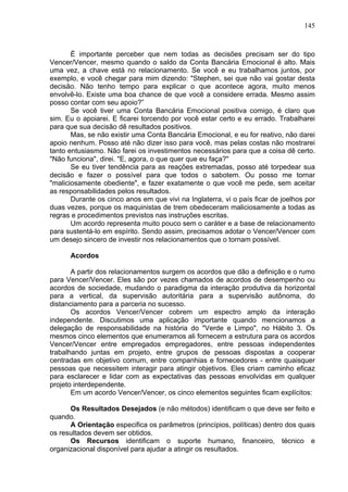 145
É importante perceber que nem todas as decisões precisam ser do tipo
Vencer/Vencer, mesmo quando o saldo da Conta Bancária Emocional é alto. Mais
uma vez, a chave está no relacionamento. Se você e eu trabalhamos juntos, por
exemplo, e você chegar para mim dizendo: "Stephen, sei que não vai gostar desta
decisão. Não tenho tempo para explicar o que acontece agora, muito menos
envolvê-lo. Existe uma boa chance de que você a considere errada. Mesmo assim
posso contar com seu apoio?”
Se você tiver uma Conta Bancária Emocional positiva comigo, é claro que
sim. Eu o apoiarei. E ficarei torcendo por você estar certo e eu errado. Trabalharei
para que sua decisão dê resultados positivos.
Mas, se não existir uma Conta Bancária Emocional, e eu for reativo, não darei
apoio nenhum. Posso até não dizer isso para você, mas pelas costas não mostrarei
tanto entusiasmo. Não farei os investimentos necessários para que a coisa dê certo.
"Não funciona", direi. "E, agora, o que quer que eu faça?"
Se eu tiver tendência para as reações extremadas, posso até torpedear sua
decisão e fazer o possível para que todos o sabotem. Ou posso me tornar
"maliciosamente obediente", e fazer exatamente o que você me pede, sem aceitar
as responsabilidades pelos resultados.
Durante os cinco anos em que vivi na Inglaterra, vi o país ficar de joelhos por
duas vezes, porque os maquinistas de trem obedeceram maliciosamente a todas as
regras e procedimentos previstos nas instruções escritas.
Um acordo representa muito pouco sem o caráter e a base de relacionamento
para sustentá-lo em espírito. Sendo assim, precisamos adotar o Vencer/Vencer com
um desejo sincero de investir nos relacionamentos que o tornam possível.
Acordos
A partir dos relacionamentos surgem os acordos que dão a definição e o rumo
para Vencer/Vencer. Eles são por vezes chamados de acordos de desempenho ou
acordos de sociedade, mudando o paradigma da interação produtiva da horizontal
para a vertical, da supervisão autoritária para a supervisão autônoma, do
distanciamento para a parceria no sucesso.
Os acordos Vencer/Vencer cobrem um espectro amplo da interação
independente. Discutimos uma aplicação importante quando mencionamos a
delegação de responsabilidade na história do "Verde e Limpo", no Hábito 3. Os
mesmos cinco elementos que enumeramos ali fornecem a estrutura para os acordos
Vencer/Vencer entre empregados empregadores, entre pessoas independentes
trabalhando juntas em projeto, entre grupos de pessoas dispostas a cooperar
centradas em objetivo comum, entre companhias e fornecedores - entre quaisquer
pessoas que necessitem interagir para atingir objetivos. Eles criam caminho eficaz
para esclarecer e lidar com as expectativas das pessoas envolvidas em qualquer
projeto interdependente.
Em um acordo Vencer/Vencer, os cinco elementos seguintes ficam explícitos:
Os Resultados Desejados (e não métodos) identificam o que deve ser feito e
quando.
A Orientação especifica os parâmetros (princípios, políticas) dentro dos quais
os resultados devem ser obtidos.
Os Recursos identificam o suporte humano, financeiro, técnico e
organizacional disponível para ajudar a atingir os resultados.
 