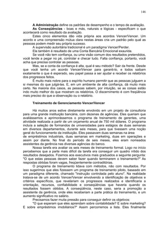 146
A Administração define os padrões de desempenho e o tempo de avaliação.
As Conseqüências - boas e más, naturais e lógicas - especificam o que
acontecerá como resultado da avaliação.
Estes cinco elementos dão vida própria aos acordos Vencer/Vencer. Um
acordo e uma compreensão mútua clara nestas áreas cria um padrão pelo qual as
pessoas podem medir seu próprio sucesso.
A supervisão autoritária tradicional é um paradigma Vencer/Perder.
Ela também é resultado de uma Conta Bancária Emocional exaurida.
Se você não tem confiança, ou uma visão comum dos resultados pretendidos,
você tende a pegar no pé, controlar e checar tudo. Falta confiança, portanto, você
acha que precisa controlar as pessoas.
Mas, se a conta da confiança é alta, qual é seu método? Sair da frente. Desde
que você tenha um acordo Vencer/Vencer para garanti-lo, e todos saibam
exatamente o que é esperado, seu papel passa a ser ajudar e receber os relatórios
dos progressos feitos.
É muito mais nobre para o espírito humano permitir que as pessoas julguem a
si mesmas do que julgá-las. E, em um ambiente de alta confiança, dá muito mais
certo. Na maioria dos casos, as pessoas sabem, por intuição, se as coisas estão
indo muito melhor do que mostram os relatórios. O discernimento é com freqüência
mais preciso do que a observação ou o relatório.
Treinamento de Gerenciamento Vencer/Vencer
Há muitos anos estive diretamente envolvido em um projeto de consultoria
para uma grande instituição bancária, com dezenas de agências. Eles queriam que
avaliássemos e aprimorássemos o programa de treinamento de gerentes, uma
atividade realizada a partir de um orçamento anual de 750 mil dólares. O programa
incluía a seleção de formandos de universidades para estágios de duas semanas
em diversos departamentos, durante seis meses, para que tivessem uma noção
geral do funcionamento da instituição. Eles passavam duas semanas na área
de empréstimos industriais, duas semanas em marketing, duas em operações e
assim por diante. No final do período de seis meses, eles eram nomeados
assistentes da gerência nas diversas agências do banco.
Nossa tarefa era avaliar os seis meses de treinamento formal. Logo no início
percebemos que a parte mais difícil da tarefa era conseguir um quadro nítido dos
resultados desejados. Fizemos aos executivos mais graduados a seguinte pergunta:
"O que estas pessoas devem saber fazer quando terminarem o treinamento?" As
respostas obtidas foram vagas, freqüentemente contraditórias.
O programa de treinamento lidava com métodos, não com resultados. Por
isso sugerimos que eles fizessem um programa de treinamento piloto, baseado em
um paradigma diferente, chamado "instrução controlada pelo aluno". Na realidade
tratava-se de um acordo Vencer/Vencer envolvendo a identificação de objetivos e
critérios específicos, que revelariam os progressos realizados e identificaria a
orientação, recursos, confiabilidade e conseqüências que haveria quando os
resultados fossem obtidos. A conseqüência, neste caso, seria a promoção a
assistente da gerência, onde eles receberiam a parte prática do treinamento, e um
aumento significativo no salário.
Precisamos fazer muita pressão para conseguir definir os objetivos:
"O que esperam que eles aprendam sobre contabilidade? E sobre marketing?
E sobre empréstimos imobiliários?" Assim percorremos a lista. Eles finalmente
 