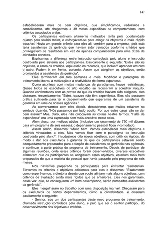 147
estabeleceram mais de cem objetivos, que simplificamos, reduzimos e
consolidamos, até chegarmos a 39 metas específicas de comportamento, com
critérios associados a elas.
Os participantes estavam altamente motivados tanto pela oportunidade
quanto pelo salário maior, e esforçavam-se para atingir os objetivos o mais rápido
possível. Havia um grande prêmio para eles ali, também para a empresa, pois esta
teria assistentes da gerência que haviam sido treinados conforme critérios que
privilegiavam os resultados em vez de apenas comparecerem para uma dúzia de
atividades conexas.
Explicamos a diferença entre instrução controlada pelo aluno e instrução
controlada pelo sistema aos participantes. Basicamente o seguinte: "Estes são os
objetivos, e estes os critérios. Aqui estão os recursos, que incluem aprender um com
o outro. Podem ir em frente, portanto. Assim que atingirem os objetivos, serão
promovidos a assistentes da gerência".
Eles terminaram em três semanas e meia. Modificar o paradigma de
treinamento liberou a motivação e a criatividade de forma espantosa.
Como acontece com muitas mudanças de paradigmas, houve resistências.
Quase todos os executivos do alto escalão se recusaram a acreditar naquilo.
Quando confrontados com as provas de que os critérios haviam sido atingidos, eles
disseram, resumidamente: "Estes rapazes não têm experiência. Eles não possuem
prática suficiente para ter o discernimento que esperamos de um assistente da
gerência em uma de nossas agências.”
Ao conversarmos com eles depois, descobrimos que muitos estavam na
verdade dizendo: "Nós passamos por tudo aquilo. Por que estes caras vão se dar
bem assim?" Mas, claro, eles não colocavam as coisas nestes termos. "Falta de
experiência" era uma expressão bem mais aceitável neste caso.
Além disso, por motivos óbvios (inclusive um orçamento de 750 mil dólares
para um programa de seis meses), o departamento pessoal ficou incomodado.
Assim sendo, dissemos: "Muito bem. Vamos estabelecer mais objetivos e
critérios vinculados a eles. Mas vamos ficar com o paradigma de instrução
controlada pelo aluno". Introduzimos oito novos objetivos, com critérios rígidos, de
modo a dar aos executivos a garantia de que os participantes estavam sendo
adequadamente preparados para a função de assistentes da gerência nas agências,
e continuar a parte prática do programa de treinamento. Depois de participar de
algumas reuniões, onde estes critérios foram desenvolvidos, diversos executivos
afirmaram que os participantes se atingissem estes objetivos, estariam mais bem
preparados do que a maioria do pessoal que havia passado pelo programa de seis
meses.
Nós havíamos preparado os participantes para enfrentar resistências.
Elevamos os critérios e objetivos adicionais para eles e dissemos: "Exatamente
como esperávamos, a diretoria deseja que vocês atinjam mais alguns objetivos, com
critérios de avaliação ainda mais rígidos que os anteriores. Eles nos garantiram,
desta vez, que, se conseguirem um bom desempenho, serão nomeados assistentes
da gerência".
Eles mergulharam no trabalho com uma disposição incrível. Chegaram para
os executivos de certos departamentos, como a contabilidade, e disseram
basicamente o seguinte:
- Senhor, sou um dos participantes deste novo programa de treinamento,
chamado instrução controlada pelo aluno, e pelo que sei o senhor participou do
desenvolvimento dos objetivos e critérios.
 