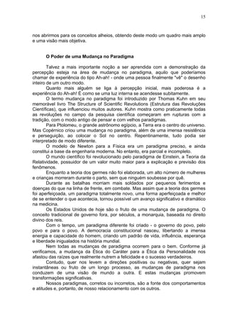 15
nos abrirmos para os conceitos alheios, obtendo deste modo um quadro mais amplo
e uma visão mais objetiva.
O Poder de uma Mudança no Paradigma
Talvez a mais importante noção a ser aprendida com a demonstração da
percepção esteja na área de mudança no paradigma, aquilo que poderíamos
chamar de experiência do tipo Ah-ah! - onde uma pessoa finalmente "vê" o desenho
inteiro de um outro modo.
Quanto mais alguém se liga à percepção inicial, mais poderosa é a
experiência do Ah-ah! É como se uma luz interna se acendesse subitamente.
O termo mudança no paradigma foi introduzido por Thomas Kuhn em seu
memorável livro The Structure of Scientific Revolutions (Estrutura das Revoluções
Científicas), que influenciou muitos autores. Kuhn mostra como praticamente todas
as revoluções no campo da pesquisa científica começaram em rupturas com a
tradição, com o modo antigo de pensar e com velhos paradigmas.
Para Ptolomeu, o grande astrônomo egípcio, a Terra era o centro do universo.
Mas Copérnico criou uma mudança no paradigma, além de uma imensa resistência
e perseguição, ao colocar o Sol no centro. Repentinamente, tudo podia ser
interpretado de modo diferente.
O modelo de Newton para a Física era um paradigma preciso, e ainda
constitui a base da engenharia moderna. No entanto, era parcial e incompleto.
O mundo científico foi revolucionado pelo paradigma de Einstein, a Teoria da
Relatividade, possuidor de um valor muito maior para a explicação e previsão dos
fenômenos.
Enquanto a teoria dos germes não foi elaborada, um alto número de mulheres
e crianças morreram durante o parto, sem que ninguém soubesse por quê.
Durante as batalhas morriam mais soldados por pequenos ferimentos e
doenças do que na linha de frente, em combate. Mas assim que a teoria dos germes
foi aperfeiçoada, um paradigma totalmente novo, uma forma aperfeiçoada e melhor
de se entender o que acontecia, tornou possível um avanço significativo e dramático
na medicina.
Os Estados Unidos de hoje são o fruto de uma mudança de paradigma. O
conceito tradicional de governo fora, por séculos, a monarquia, baseada no direito
divino dos reis.
Com o tempo, um paradigma diferente foi criado - o governo do povo, pelo
povo e para o povo. A democracia constitucional nasceu, libertando a imensa
energia e capacidade do homem, criando um padrão de vida, influência, esperança
e liberdade inigualados na história mundial.
Nem todas as mudanças de paradigma ocorrem para o bem. Conforme já
verificamos, a mudança da Ética do Caráter para a Ética da Personalidade nos
afastou das raízes que realmente nutrem a felicidade e o sucesso verdadeiros.
Contudo, quer nos levem a direções positivas ou negativas, quer sejam
instantâneas ou fruto de um longo processo, as mudanças de paradigma nos
conduzem de uma visão de mundo a outra. E estas mudanças promovem
transformações significativas.
Nossos paradigmas, corretos ou incorretos, são a fonte dos comportamentos
e atitudes e, portanto, de nosso relacionamento com os outros.
 
