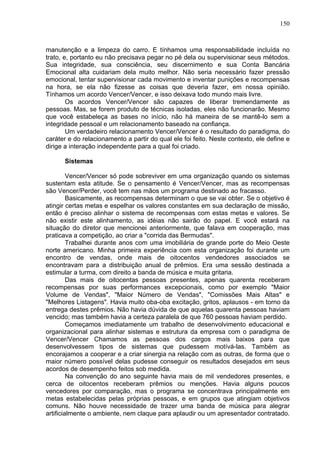 150
manutenção e a limpeza do carro. E tínhamos uma responsabilidade incluída no
trato, e, portanto eu não precisava pegar no pé dela ou supervisionar seus métodos.
Sua integridade, sua consciência, seu discernimento e sua Conta Bancária
Emocional alta cuidariam dela muito melhor. Não seria necessário fazer pressão
emocional, tentar supervisionar cada movimento e inventar punições e recompensas
na hora, se ela não fizesse as coisas que deveria fazer, em nossa opinião.
Tínhamos um acordo Vencer/Vencer, e isso deixava todo mundo mais livre.
Os acordos Vencer/Vencer são capazes de liberar tremendamente as
pessoas. Mas, se forem produto de técnicas isoladas, eles não funcionarão. Mesmo
que você estabeleça as bases no início, não há maneira de se mantê-lo sem a
integridade pessoal e um relacionamento baseado na confiança.
Um verdadeiro relacionamento Vencer/Vencer é o resultado do paradigma, do
caráter e do relacionamento a partir do qual ele foi feito. Neste contexto, ele define e
dirige a interação independente para a qual foi criado.
Sistemas
Vencer/Vencer só pode sobreviver em uma organização quando os sistemas
sustentam esta atitude. Se o pensamento é Vencer/Vencer, mas as recompensas
são Vencer/Perder, você tem nas mãos um programa destinado ao fracasso.
Basicamente, as recompensas determinam o que se vai obter. Se o objetivo é
atingir certas metas e espelhar os valores constantes em sua declaração de missão,
então é preciso alinhar o sistema de recompensas com estas metas e valores. Se
não existir este alinhamento, as idéias não sairão do papel. E você estará na
situação do diretor que mencionei anteriormente, que falava em cooperação, mas
praticava a competição, ao criar a "corrida das Bermudas".
Trabalhei durante anos com uma imobiliária de grande porte do Meio Oeste
norte americano. Minha primeira experiência com esta organização foi durante um
encontro de vendas, onde mais de oitocentos vendedores associados se
encontravam para a distribuição anual de prêmios. Era uma sessão destinada a
estimular a turma, com direito a banda de música e muita gritaria.
Das mais de oitocentas pessoas presentes, apenas quarenta receberam
recompensas por suas performances excepcionais, como por exemplo "Maior
Volume de Vendas", "Maior Número de Vendas", "Comissões Mais Altas" e
"Melhores Listagens". Havia muito oba-oba excitação, gritos, aplausos - em torno da
entrega destes prêmios. Não havia dúvida de que aquelas quarenta pessoas haviam
vencido; mas também havia a certeza paralela de que 760 pessoas haviam perdido.
Começamos imediatamente um trabalho de desenvolvimento educacional e
organizacional para alinhar sistemas e estrutura da empresa com o paradigma de
Vencer/Vencer Chamamos as pessoas dos cargos mais baixos para que
desenvolvessem tipos de sistemas que pudessem motívá-las. Também as
encorajamos a cooperar e a criar sinergia na relação com as outras, de forma que o
maior número possível delas pudesse conseguir os resultados desejados em seus
acordos de desempenho feitos sob medida.
Na convenção do ano seguinte havia mais de mil vendedores presentes, e
cerca de oitocentos receberam prêmios ou menções. Havia alguns poucos
vencedores por comparação, mas o programa se concentrava principalmente em
metas estabelecidas pelas próprias pessoas, e em grupos que atingiam objetivos
comuns. Não houve necessidade de trazer uma banda de música para alegrar
artificialmente o ambiente, nem claque para aplaudir ou um apresentador contratado.
 