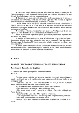 154
2. Faça uma lista dos obstáculos que o impedem de aplicar o paradigma de
Vencer/Vencer com mais freqüência. Determine o que pode ser feito dentro de seu
Círculo de Influência para eliminar estes obstáculos.
3. Selecione um relacionamento específico onde você gostaria de chegar a
um acordo Vencer/Vencer. Tente se colocar no lugar da outra pessoa, e registrar
exatamente o que acha ser a solução, na opinião da pessoa.
Depois anote, sob o seu ponto de vista, os resultados que constituiriam o
Vencer para você. Aborde a outra pessoa e pergunte se ele ou ela estariam
dispostos a conversar com você até que chegassem a um acordo e a uma solução
mutuamente benéfica.
4. Identifique relacionamentos-chave em sua vida. Verifique qual é, em sua
opinião, o saldo de cada um nas Contas de seu Banco Emocional.
Anote as maneiras específicas pelas quais você possa fazer depósitos em
cada uma das contas.
5. Medite profundamente sobre sua própria atitude. Ela é Vencer/Perder?
Como esta atitude afeta suas interações com outras pessoas? Pode identificar a
fonte principal desta atitude? Determine se estas atitudes funcionam ou não em sua
realidade atual.
6. Tente identificar um modelo de pensamento Vencer/Vencer que, mesmo
em situações difíceis, realmente busque o benefício mútuo. Tente depois observar
mais de perto e aprender através do exemplo desta pessoa.
HÁBITO 5
PROCURE PRIMEIRO COMPREENDER, DEPOIS SER COMPREENDIDO
Princípios de Comunicação Empática
“O coração tem razões que a própria razão desconhece”.
PASCAL
Suponha que você tenha um problema na vista, e decida ir ao oculista para
resolvê-lo. Depois de ouvir rapidamente seus problemas, ele tira os óculos e os
entrega a você.
- Use estes - ele diz. - Tenho estes óculos há dez anos, e eles me ajudaram
muito. Tenho outro par em casa. Pode ficar com eles.
Você os experimenta, mas os óculos só pioram seu problema.
- Está horrível - você reclama. - Não consigo ver nada.
- Mas o que há de errado? - pergunta o médico. - Para mim estão ótimos.
Tente de novo.
- Estou tentando - você fala. - Mas vejo tudo embaçado.
- Qual é o problema com você? Não consegue ter um pensamento positivo?
- Está bem. Positivamente, não enxergo nada!
- Amigo, como você é ingrato! - ele reclama. - Depois de tudo que fiz por
você!
 