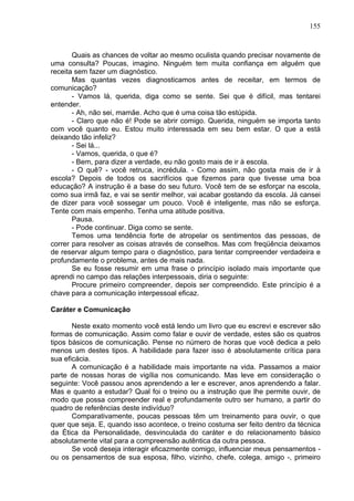 155
Quais as chances de voltar ao mesmo oculista quando precisar novamente de
uma consulta? Poucas, imagino. Ninguém tem muita confiança em alguém que
receita sem fazer um diagnóstico.
Mas quantas vezes diagnosticamos antes de receitar, em termos de
comunicação?
- Vamos lá, querida, diga como se sente. Sei que é difícil, mas tentarei
entender.
- Ah, não sei, mamãe. Acho que é uma coisa tão estúpida.
- Claro que não é! Pode se abrir comigo. Querida, ninguém se importa tanto
com você quanto eu. Estou muito interessada em seu bem estar. O que a está
deixando tão infeliz?
- Sei lá...
- Vamos, querida, o que é?
- Bem, para dizer a verdade, eu não gosto mais de ir à escola.
- O quê? - você retruca, incrédula. - Como assim, não gosta mais de ir à
escola? Depois de todos os sacrifícios que fizemos para que tivesse uma boa
educação? A instrução ë a base do seu futuro. Você tem de se esforçar na escola,
como sua irmã faz, e vai se sentir melhor, vai acabar gostando da escola. Já cansei
de dizer para você sossegar um pouco. Você é inteligente, mas não se esforça.
Tente com mais empenho. Tenha uma atitude positiva.
Pausa.
- Pode continuar. Diga como se sente.
Temos uma tendência forte de atropelar os sentimentos das pessoas, de
correr para resolver as coisas através de conselhos. Mas com freqüência deixamos
de reservar algum tempo para o diagnóstico, para tentar compreender verdadeira e
profundamente o problema, antes de mais nada.
Se eu fosse resumir em uma frase o princípio isolado mais importante que
aprendi no campo das relações interpessoais, diria o seguinte:
Procure primeiro compreender, depois ser compreendido. Este princípio é a
chave para a comunicação interpessoal eficaz.
Caráter e Comunicação
Neste exato momento você está lendo um livro que eu escrevi e escrever são
formas de comunicação. Assim como falar e ouvir de verdade, estes são os quatros
tipos básicos de comunicação. Pense no número de horas que você dedica a pelo
menos um destes tipos. A habilidade para fazer isso é absolutamente crítica para
sua eficácia.
A comunicação é a habilidade mais importante na vida. Passamos a maior
parte de nossas horas de vigília nos comunicando. Mas leve em consideração o
seguinte: Você passou anos aprendendo a ler e escrever, anos aprendendo a falar.
Mas e quanto a estudar? Qual foi o treino ou a instrução que lhe permite ouvir, de
modo que possa compreender real e profundamente outro ser humano, a partir do
quadro de referências deste indivíduo?
Comparativamente, poucas pessoas têm um treinamento para ouvir, o que
quer que seja. E, quando isso acontece, o treino costuma ser feito dentro da técnica
da Ética da Personalidade, desvinculada do caráter e do relacionamento básico
absolutamente vital para a compreensão autêntica da outra pessoa.
Se você deseja interagir eficazmente comigo, influenciar meus pensamentos -
ou os pensamentos de sua esposa, filho, vizinho, chefe, colega, amigo -, primeiro
 