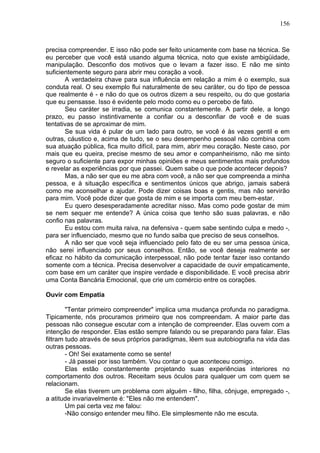 156
precisa compreender. E isso não pode ser feito unicamente com base na técnica. Se
eu perceber que você está usando alguma técnica, noto que existe ambigüidade,
manipulação. Desconfio dos motivos que o levam a fazer isso. E não me sinto
suficientemente seguro para abrir meu coração a você.
A verdadeira chave para sua influência em relação a mim é o exemplo, sua
conduta real. O seu exemplo flui naturalmente de seu caráter, ou do tipo de pessoa
que realmente é - e não do que os outros dizem a seu respeito, ou do que gostaria
que eu pensasse. Isso é evidente pelo modo como eu o percebo de fato.
Seu caráter se irradia, se comunica constantemente. A partir dele, a longo
prazo, eu passo instintivamente a confiar ou a desconfiar de você e de suas
tentativas de se aproximar de mim.
Se sua vida é pular de um lado para outro, se você é às vezes gentil e em
outras, cáustico e, acima de tudo, se o seu desempenho pessoal não combina com
sua atuação pública, fica muito difícil, para mim, abrir meu coração. Neste caso, por
mais que eu queira, precise mesmo de seu amor e companheirismo, não me sinto
seguro o suficiente para expor minhas opiniões e meus sentimentos mais profundos
e revelar as experiências por que passei. Quem sabe o que pode acontecer depois?
Mas, a não ser que eu me abra com você, a não ser que compreenda a minha
pessoa, e à situação específica e sentimentos únicos que abrigo, jamais saberá
como me aconselhar e ajudar. Pode dizer coisas boas e gentis, mas não servirão
para mim. Você pode dizer que gosta de mim e se importa com meu bem-estar.
Eu quero desesperadamente acreditar nisso. Mas como pode gostar de mim
se nem sequer me entende? A única coisa que tenho são suas palavras, e não
confio nas palavras.
Eu estou com muita raiva, na defensiva - quem sabe sentindo culpa e medo -,
para ser influenciado, mesmo que no fundo saiba que preciso de seus conselhos.
A não ser que você seja influenciado pelo fato de eu ser uma pessoa única,
não serei influenciado por seus conselhos. Então, se você deseja realmente ser
eficaz no hábito da comunicação interpessoal, não pode tentar fazer isso contando
somente com a técnica. Precisa desenvolver a capacidade de ouvir empaticamente,
com base em um caráter que inspire verdade e disponibilidade. E você precisa abrir
uma Conta Bancária Emocional, que crie um comércio entre os corações.
Ouvir com Empatia
"Tentar primeiro compreender" implica uma mudança profunda no paradigma.
Tipicamente, nós procuramos primeiro que nos compreendam. A maior parte das
pessoas não consegue escutar com a intenção de compreender. Elas ouvem com a
intenção de responder. Elas estão sempre falando ou se preparando para falar. Elas
filtram tudo através de seus próprios paradigmas, lêem sua autobiografia na vida das
outras pessoas.
- Oh! Sei exatamente como se sente!
- Já passei por isso também. Vou contar o que aconteceu comigo.
Elas estão constantemente projetando suas experiências interiores no
comportamento dos outros. Receitam seus óculos para qualquer um com quem se
relacionam.
Se elas tiverem um problema com alguém - filho, filha, cônjuge, empregado -,
a atitude invariavelmente é: "Eles não me entendem".
Um pai certa vez me falou:
-Não consigo entender meu filho. Ele simplesmente não me escuta.
 