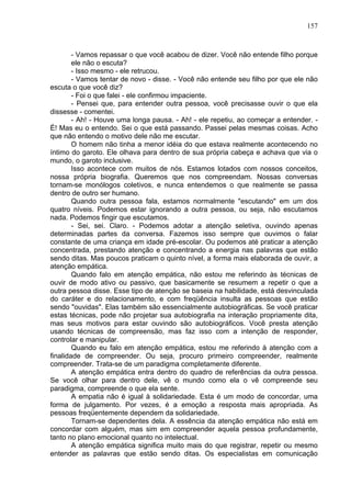 157
- Vamos repassar o que você acabou de dizer. Você não entende filho porque
ele não o escuta?
- Isso mesmo - ele retrucou.
- Vamos tentar de novo - disse. - Você não entende seu filho por que ele não
escuta o que você diz?
- Foi o que falei - ele confirmou impaciente.
- Pensei que, para entender outra pessoa, você precisasse ouvir o que ela
dissesse - comentei.
- Ah! - Houve uma longa pausa. - Ah! - ele repetiu, ao começar a entender. -
É! Mas eu o entendo. Sei o que está passando. Passei pelas mesmas coisas. Acho
que não entendo o motivo dele não me escutar.
O homem não tinha a menor idéia do que estava realmente acontecendo no
íntimo do garoto. Ele olhava para dentro de sua própria cabeça e achava que via o
mundo, o garoto inclusive.
Isso acontece com muitos de nós. Estamos lotados com nossos conceitos,
nossa própria biografia. Queremos que nos compreendam. Nossas conversas
tornam-se monólogos coletivos, e nunca entendemos o que realmente se passa
dentro de outro ser humano.
Quando outra pessoa fala, estamos normalmente "escutando" em um dos
quatro níveis. Podemos estar ignorando a outra pessoa, ou seja, não escutamos
nada. Podemos fingir que escutamos.
- Sei, sei. Claro. - Podemos adotar a atenção seletiva, ouvindo apenas
determinadas partes da conversa. Fazemos isso sempre que ouvimos o falar
constante de uma criança em idade pré-escolar. Ou podemos até praticar a atenção
concentrada, prestando atenção e concentrando a energia nas palavras que estão
sendo ditas. Mas poucos praticam o quinto nível, a forma mais elaborada de ouvir, a
atenção empática.
Quando falo em atenção empática, não estou me referindo às técnicas de
ouvir de modo ativo ou passivo, que basicamente se resumem a repetir o que a
outra pessoa disse. Esse tipo de atenção se baseia na habilidade, está desvinculada
do caráter e do relacionamento, e com freqüência insulta as pessoas que estão
sendo "ouvidas". Elas também são essencialmente autobiográficas. Se você praticar
estas técnicas, pode não projetar sua autobiografia na interação propriamente dita,
mas seus motivos para estar ouvindo são autobiográficos. Você presta atenção
usando técnicas de compreensão, mas faz isso com a intenção de responder,
controlar e manipular.
Quando eu falo em atenção empática, estou me referindo à atenção com a
finalidade de compreender. Ou seja, procuro primeiro compreender, realmente
compreender. Trata-se de um paradigma completamente diferente.
A atenção empática entra dentro do quadro de referências da outra pessoa.
Se você olhar para dentro dele, vê o mundo como ela o vê compreende seu
paradigma, compreende o que ela sente.
A empatia não é igual à solidariedade. Esta é um modo de concordar, uma
forma de julgamento. Por vezes, é a emoção a resposta mais apropriada. As
pessoas freqüentemente dependem da solidariedade.
Tornam-se dependentes dela. A essência da atenção empática não está em
concordar com alguém, mas sim em compreender aquela pessoa profundamente,
tanto no plano emocional quanto no intelectual.
A atenção empática significa muito mais do que registrar, repetir ou mesmo
entender as palavras que estão sendo ditas. Os especialistas em comunicação
 