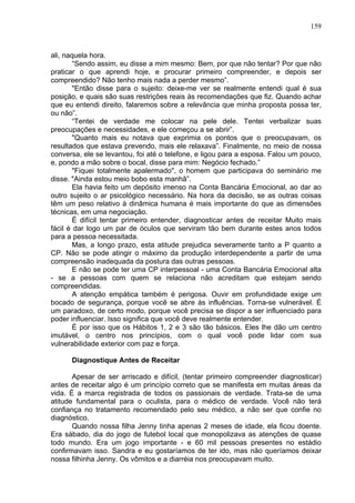 159
ali, naquela hora.
“Sendo assim, eu disse a mim mesmo: Bem, por que não tentar? Por que não
praticar o que aprendi hoje, e procurar primeiro compreender, e depois ser
compreendido? Não tenho mais nada a perder mesmo”.
"Então disse para o sujeito: deixe-me ver se realmente entendi qual é sua
posição, e quais são suas restrições reais às recomendações que fiz. Quando achar
que eu entendi direito, falaremos sobre a relevância que minha proposta possa ter,
ou não”.
“Tentei de verdade me colocar na pele dele. Tentei verbalizar suas
preocupações e necessidades, e ele começou a se abrir”.
"Quanto mais eu notava que exprimia os pontos que o preocupavam, os
resultados que estava prevendo, mais ele relaxava”. Finalmente, no meio de nossa
conversa, ele se levantou, foi até o telefone, e ligou para a esposa. Falou um pouco,
e, pondo a mão sobre o bocal, disse para mim: Negócio fechado.”
"Fiquei totalmente apalermado", o homem que participava do seminário me
disse. "Ainda estou meio bobo esta manhã”.
Ela havia feito um depósito imenso na Conta Bancária Emocional, ao dar ao
outro sujeito o ar psicológico necessário. Na hora da decisão, se as outras coisas
têm um peso relativo à dinâmica humana é mais importante do que as dimensões
técnicas, em uma negociação.
É difícil tentar primeiro entender, diagnosticar antes de receitar Muito mais
fácil é dar logo um par de óculos que serviram tão bem durante estes anos todos
para a pessoa necessitada.
Mas, a longo prazo, esta atitude prejudica severamente tanto a P quanto a
CP. Não se pode atingir o máximo da produção interdependente a partir de uma
compreensão inadequada da postura das outras pessoas.
E não se pode ter uma CP interpessoal - uma Conta Bancária Emocional alta
- se a pessoas com quem se relaciona não acreditam que estejam sendo
compreendidas.
A atenção empática também é perigosa. Ouvir em profundidade exige um
bocado de segurança, porque você se abre às influências. Torna-se vulnerável. É
um paradoxo, de certo modo, porque você precisa se dispor a ser influenciado para
poder influenciar. Isso significa que você deve realmente entender.
É por isso que os Hábitos 1, 2 e 3 são tão básicos. Eles lhe dão um centro
imutável, o centro nos princípios, com o qual você pode lidar com sua
vulnerabilidade exterior com paz e força.
Diagnostique Antes de Receitar
Apesar de ser arriscado e difícil, (tentar primeiro compreender diagnosticar)
antes de receitar algo é um princípio correto que se manifesta em muitas áreas da
vida. É a marca registrada de todos os passionais de verdade. Trata-se de uma
atitude fundamental para o oculista, para o médico de verdade. Você não terá
confiança no tratamento recomendado pelo seu médico, a não ser que confie no
diagnóstico.
Quando nossa filha Jenny tinha apenas 2 meses de idade, ela ficou doente.
Era sábado, dia do jogo de futebol local que monopolizava as atenções de quase
todo mundo. Era um jogo importante - e 60 mil pessoas presentes no estádio
confirmavam isso. Sandra e eu gostaríamos de ter ido, mas não queríamos deixar
nossa filhinha Jenny. Os vômitos e a diarréia nos preocupavam muito.
 