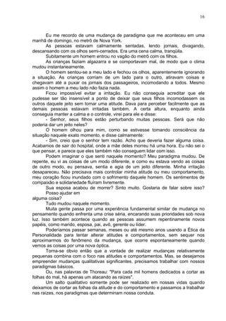 16
Eu me recordo de uma mudança de paradigma que me aconteceu em uma
manhã de domingo, no metrô de Nova York.
As pessoas estavam calmamente sentadas, lendo jornais, divagando,
descansando com os olhos semi-cerrados. Era uma cena calma, tranqüila.
Subitamente um homem entrou no vagão do metrô com os filhos.
As crianças faziam algazarra e se comportavam mal, de modo que o clima
mudou instantaneamente.
O homem sentou-se a meu lado e fechou os olhos, aparentemente ignorando
a situação. As crianças corriam de um lado para o outro, atiravam coisas e
chegavam até a puxar os jornais dos passageiros, incomodando a todos. Mesmo
assim o homem a meu lado não fazia nada.
Ficou impossível evitar a irritação. Eu não conseguia acreditar que ele
pudesse ser tão insensível a ponto de deixar que seus filhos incomodassem os
outros daquele jeito sem tomar uma atitude. Dava para perceber facilmente que as
demais pessoas estavam irritadas também. A certa altura, enquanto ainda
conseguia manter a calma e o controle, virei para ele e disse:
- Senhor, seus filhos estão perturbando muitas pessoas. Será que não
poderia dar um jeito neles?
O homem olhou para mim, como se estivesse tomando consciência da
situação naquele exato momento, e disse calmamente:
- Sim, creio que o senhor tem razão. Acho que deveria fazer alguma coisa.
Acabamos de sair do hospital, onde a mãe deles morreu há uma hora. Eu não sei o
que pensar, e parece que eles também não conseguem lidar com isso.
Podem imaginar o que senti naquele momento? Meu paradigma mudou. De
repente, eu vi as coisas de um modo diferente, e como eu estava vendo as coisas
de outro modo, eu pensava, sentia e agia de um jeito diferente. Minha irritação
desapareceu. Não precisava mais controlar minha atitude ou meu comportamento,
meu coração ficou inundado com o sofrimento daquele homem. Os sentimentos de
compaixão e solidariedade fluíram livremente.
Sua esposa acabou de morrer? Sinto muito. Gostaria de falar sobre isso?
Posso ajudar em
alguma coisa?
Tudo mudou naquele momento.
Muita gente passa por uma experiência fundamental similar de mudança no
pensamento quando enfrenta uma crise séria, encarando suas prioridades sob nova
luz. Isso também acontece quando as pessoas assumem repentinamente novos
papéis, como marido, esposa, pai, avô, gerente ou líder.
Poderíamos passar semanas, meses ou até mesmo anos usando a Ética da
Personalidade para tentar alterar atitudes e comportamentos, sem sequer nos
aproximarmos do fenômeno da mudança, que ocorre espontaneamente quando
vemos as coisas por uma nova óptica.
Torna-se óbvio então que a vontade de realizar mudanças relativamente
pequenas combina com o foco nas atitudes e comportamentos. Mas, se desejamos
empreender mudanças qualitativas significantes, precisamos trabalhar com nossos
paradigmas básicos.
Ou, nas palavras de Thoreau: "Para cada mil homens dedicados a cortar as
folhas do mal, há apenas um atacando as raízes".
Um salto qualitativo somente pode ser realizado em nossas vidas quando
deixamos de cortar as folhas da atitude e do comportamento e passamos a trabalhar
nas raízes, nos paradigmas que determinam nossa conduta.
 