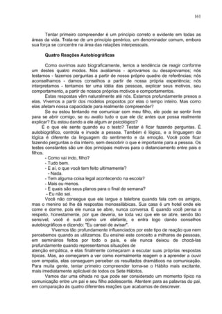 161
Tentar primeiro compreender é um princípio correto e evidente em todas as
áreas da vida. Trata-se de um princípio genérico, um denominador comum, embora
sua força se concentre na área das relações interpessoais.
Quatro Reações Autobiográficas
Como ouvimos auto biograficamente, temos a tendência de reagir conforme
um destes quatro modos. Nós avaliamos - aprovamos ou desaprovamos; nós
testamos - fazemos perguntas a partir de nosso próprio quadro de referências; nós
aconselhamos - damos conselhos a partir de nossa própria experiência; nós
interpretamos - tentamos ter uma idéia das pessoas, explicar seus motivos, seu
comportamento, a partir de nossos próprios motivos e comportamentos.
Estas respostas vêm naturalmente até nós. Estamos profundamente presos a
elas. Vivemos a partir dos modelos propostos por elas o tempo inteiro. Mas como
elas afetam nossa capacidade para realmente compreender?
Se eu estou tentando me comunicar com meu filho, ele pode se sentir livre
para se abrir comigo, se eu avalio tudo o que ele diz antes que possa realmente
explicar? Eu estou dando a ele algum ar psicológico?
É o que ele sente quando eu o testo? Testar é ficar fazendo perguntas. É
autobiográfico, controla e invade a pessoa. Também é lógico, e a linguagem da
lógica é diferente da linguagem do sentimento e da emoção. Você pode ficar
fazendo perguntas o dia inteiro, sem descobrir o que é importante para a pessoa. Os
testes constantes são um dos principais motivos para o distanciamento entre pais e
filhos.
- Como vai indo, filho?
- Tudo bem.
- E aí, o que você tem feito ultimamente?
- Nada.
- Tem alguma coisa legal acontecendo na escola?
- Mais ou menos.
- E quais são seus planos para o final de semana?
- Eu não sei.
Você não consegue que ele largue o telefone quando fala com os amigos,
mas o menino só lhe dá respostas monossilábicas. Sua casa é um hotel onde ele
come e dorme, pois ele nunca se abre, nunca conversa. E quando você pensa a
respeito, honestamente, por que deveria, se toda vez que ele se abre, sendo tão
sensível, você é sutil como um elefante, e entra logo dando conselhos
autobiográficos e dizendo: "Eu cansei de avisar".
Vivemos tão profundamente influenciados por este tipo de reação que nem
percebemos quando as utilizamos. Eu ensinei este conceito a milhares de pessoas,
em seminários feitos por todo o país, e ele nunca deixou de chocá-las
profundamente quando representamos situações de
atenção empática, e elas finalmente começaram a escutar suas próprias respostas
típicas. Mas, ao começarem a ver como normalmente reagem e a aprender a ouvir
com empatia, elas conseguem perceber os resultados dramáticos na comunicação.
Para muita gente, tentar primeiro compreender torna-se o Hábito mais excitante,
mais imediatamente aplicável de todos os Sete Hábitos.
Vamos dar uma olhada no que pode ser considerado um momento típico na
comunicação entre um pai e seu filho adolescente. Atentem para as palavras do pai,
em comparação às quatro diferentes reações que acabamos de descrever.
 